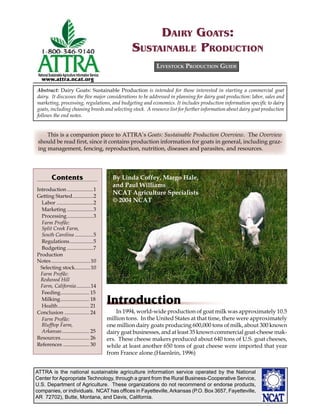 ATTRA is the national sustainable agriculture information service operated by the National
Center for Appropriate Technology, through a grant from the Rural Business-Cooperative Service,
U.S. Department of Agriculture. These organizations do not recommend or endorse products,
companies, or individuals. NCAT has ofﬁces in Fayetteville,Arkansas (P.O. Box 3657, Fayetteville,
AR 72702), Butte, Montana, and Davis, California.
National SustainableAgriculture Information Service
www.attra.ncat.org
Introduction
In 1994, world-wide production of goat milk was approximately 10.5
million tons. In the United States at that time, there were approximately
one million dairy goats producing 600,000 tons of milk, about 300 known
dairy goat businesses, and at least 35 known commercial goat-cheese mak-
ers. These cheese makers produced about 640 tons of U.S. goat cheeses,
while at least another 650 tons of goat cheese were imported that year
from France alone.(Haenlein, 1996)
LIVESTOCK PRODUCTION GUIDE
Abstract: Dairy Goats: Sustainable Production is intended for those interested in starting a commercial goat
dairy. It discusses the ﬁve major considerations to be addressed in planning for dairy goat production: labor, sales and
marketing, processing, regulations, and budgeting and economics. It includes production information speciﬁc to dairy
goats, including choosing breeds and selecting stock. A resource list for further information about dairy goat production
follows the end notes.
DAIRY GOATS:
SUSTAINABLE PRODUCTION
This is a companion piece to ATTRA’s Goats: Sustainable Production Overview. The Overview
should be read ﬁrst, since it contains production information for goats in general, including graz-
ing management, fencing, reproduction, nutrition, diseases and parasites, and resources.
Contents
Introduction ....................1
Getting Started................2
Labor ............................2
Marketing ....................3
Processing....................3
Farm Proﬁle:
Split Creek Farm,
South Carolina ..............5
Regulations..................5
Budgeting ....................7
Production
Notes..............................10
Selecting stock............10
Farm Proﬁle:
Redwood Hill
Farm, California...........14
Feeding...................... 15
Milking...................... 18
Health........................ 21
Conclusion ................... 24
Farm Proﬁle:
Blufftop Farm,
Arkansas..................... 25
Resources...................... 26
References .................... 30
By Linda Coffey, Margo Hale,
and Paul Williams
NCAT Agriculture Specialists
© 2004 NCAT
 