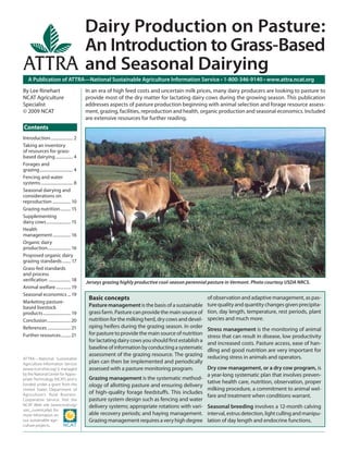 In an era of high feed costs and uncertain milk prices, many dairy producers are looking to pasture to
provide most of the dry matter for lactating dairy cows during the growing season. This publication
addresses aspects of pasture production beginning with animal selection and forage resource assess-
ment, grazing, facilities, reproduction and health, organic production and seasonal economics. Included
are extensive resources for further reading.
A Publication of ATTRA—National Sustainable Agriculture Information Service • 1-800-346-9140 • www.attra.ncat.org
ATTRA—National Sustainable
Agriculture Information Service
(www.ncat.attra.org) is managed
by the National Center for Appro-
priate Technology (NCAT) and is
funded under a grant from the
United States Department of
Agriculture’s Rural Business-
Cooperative Service. Visit the
NCAT Web site (www.ncat.org/
sarc_current.php) for
more information on
our sustainable agri-
culture projects.
Contents
By Lee Rinehart
NCAT Agriculture
Specialist
© 2009 NCAT
Dairy Production on Pasture:
An Introduction to Grass-Based
and Seasonal Dairying
Introduction..................... 2
Taking an inventory
of resources for grass-
based dairying ................ 4
Forages and
grazing............................... 4
Fencing and water
systems .............................. 8
Seasonal dairying and
considerations on
reproduction .................10
Grazing nutrition.......... 15
Supplementing
dairy cows....................... 15
Health
management.................16
Organic dairy
production......................16
Proposed organic dairy
grazing standards........ 17
Grass-fed standards
and process
veriﬁcation .....................18
Animal welfare.............. 19
Seasonal economics ... 19
Marketing pasture-
based livestock
products.......................... 19
Conclusion......................20
References ......................21
Further resources.........21
Jerseys grazing highly productive cool-season perennial pasture in Vermont. Photo courtesy USDA NRCS.
Basic concepts
Pasturemanagement is the basis of a sustainable
grassfarm.Pasturecanprovidethemainsourceof
nutritionforthemilking herd,drycowsanddevel-
oping heifers during the grazing season. In order
forpasturetoprovidethemainsourceofnutrition
forlactatingdairycowsyoushouldﬁrstestablisha
baselineofinformationbyconductingasystematic
assessment of the grazing resource. The grazing
plan can then be implemented and periodically
assessed with a pasture monitoring program.
Grazing management is the systematic method-
ology of allotting pasture and ensuring delivery
of high-quality forage feedstuﬀs. This includes
pasture system design such as fencing and water
delivery systems; appropriate rotations with vari-
able recovery periods; and haying management.
Grazingmanagementrequiresaveryhighdegree
ofobservationandadaptivemanagement,aspas-
turequalityandquantitychangesgivenprecipita-
tion, day length, temperature, rest periods, plant
species and much more.
Stress management is the monitoring of animal
stress that can result in disease, low productivity
and increased costs. Pasture access, ease of han-
dling and good nutrition are very important for
reducing stress in animals and operators.
Dry cow management, or a dry cow program, is
a year-long systematic plan that involves preven-
tative health care, nutrition, observation, proper
milking procedure, a commitment to animal wel-
fare and treatment when conditions warrant.
Seasonal breeding involves a 12-month calving
interval,estrusdetection,lightcullingandmanipu-
lation of day length and endocrine functions.
 