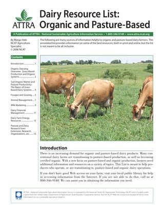 A Publication of ATTRA - National Sustainable Agriculture Information Service • 1-800-346-9140 • www.attra.ncat.org
ATTRA
ATTRA—National Sustainable Agriculture Information Service is managed by the National Center for Appropriate Technology (NCAT) and is funded under
a grant from the United States Department of Agriculture’s Rural Business-Cooperative Service. Visit the NCAT Web site (www.ncat.org/agri.html) for more
information on our sustainable agriculture projects.
Contents
By Margo Hale
NCAT Agriculture
Specialist
© 2006 NCAT
Dairy Resource List:
Organic and Pasture-Based
The following are many sources of information helpful to organic and pasture-based dairy farmers. This
annotated list provides information on some of the best resources, both in-print and online, but the list
is not meant to be all inclusive.
Introduction
There is an increasing demand for organic and pasture-based dairy products. Many con-
ventional dairy farms are transitioning to pasture-based production, as well as becoming
certiﬁed organic. With a new focus on pasture-based and organic production, farmers need
additional information and resources on a variety of topics. This List is meant to help pro-
ducers who operate, or are transitioning to, pasture-based and organic dairy operations.
If you don’t have good Web access on your farm, visit your local public library for help
in accessing information from the Internet. If you are not able to do that, call us at
800-346-9140. We can assist you in obtaining the information you need.
Introduction..................... 1
Organic Dairying
Overview: Grass-Based
Production and Organic
Systems.............................. 2
Soil Organic Matter and
Pasture Productivity:
The Basics of Grass-
Based Dairy Systems..... 4
Forages and Grazing..... 5
Animal Management.... 7
Milk Marketing................ 9
Dairy Financial
Management................. 11
Dairy Farm Energy
Resources........................ 13
Pasture and Dairy
Research from
Extension, Research
Organizations, etc........ 13
NCAT photo.
 
