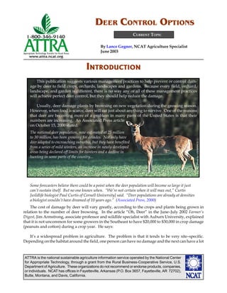 ATTRA is the national sustainable agriculture information service operated by the National Center
for Appropriate Technology, through a grant from the Rural Business-Cooperative Service, U.S.
Department of Agriculture. These organizations do not recommend or endorse products, companies,
or individuals. NCAT has offices in Fayetteville, Arkansas (P.O. Box 3657, Fayetteville, AR 72702),
Butte, Montana, and Davis, California.
By Lance Gegner, NCAT Agriculture Specialist
June 2003
CURRENT TOPIC
DEER CONTROL OPTIONS
PhotobyUSDA/NRCS
INTRODUCTION
This publication suggests various management practices to help prevent or control dam-
age by deer to field crops, orchards, landscapes and gardens. Because every field, orchard,
landscape, and garden is different, there is no way any or all of these management practices
will achieve perfect deer control, but they should help reduce the damage.
Usually, deer damage plants by browsing on new vegetation during the growing season.
However, when food is scarce, deer will eat just about anything to survive. One of the reasons
that deer are becoming more of a problem in many parts of the United States is that their
numbers are increasing. An Associated Press article
on October 15, 2000 stated:
The national deer population, now estimated at 25 million
to 30 million, has been growing for decades. Not only have
deer adapted to encroaching suburbia, but they have benefited
from a series of mild winters, an increase in newly developed
areas being declared off limits for hunters and a decline in
hunting in some parts of the country...
Some forecasters believe there could be a point when the deer population will become so large it just
can’t sustain itself. But no one knows when. “We’re not certain when it will max out,” Curtis
[wildlife biologist Paul Curtis of Cornell University] said. “Deer populations are already at densities
a biologist wouldn’t have dreamed of 10 years ago.” (Associated Press, 2000)
The cost of damage by deer will vary greatly, according to the crops and plants being grown in
relation to the number of deer browsing. In the article “Oh, Deer” in the June–July 2002 Farmer’s
Digest, Jim Armstrong, associate professor and wildlife specialist with Auburn University, explained
that it is not uncommon for some growers in the Southeast to have $20,000 to $30,000 in crop damage
(peanuts and cotton) during a crop year. He says:
It’s a widespread problem in agriculture. The problem is that it tends to be very site–specific.
Depending on the habitat around the field, one person can have no damage and the next can have a lot
 