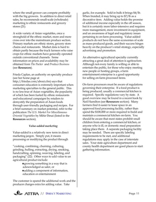 // DIRECT MARKETING Page 11
where the small grower can compete profitably
with the big growers. In addition to direct retail
sales, he recommends small-scale (wholesale)
marketing to ethnic restaurants and grocery
stores (21).
A wide variety of Asian vegetables, once a
stronghold of the ethnic market, more and more
cross over into the mainstream produce section.
Primary markets are ethnic stores, grocery store
chains and restaurants. Market data is hard to
obtain partly because the truck farmers who raise
crops for ethnic markets have generally operated
outside conventional channels. Some
information on prices and availability may be
obtained from The Packer and Produce Business
(see Resources).
Frieda Caplan, an authority on specialty produce
(see her home page at
http://friedas.com/about.cfm) says that
consumer education is extremely important when
marketing specialties to the general public. This
is no less true of Asian vegetables, the popularity
of which has been fueled by ethnic restaurants
and educational campaigns by retailers to
demystify the preparation of Asian foods
through user-friendly packaging and recipes. For
a brief summary on market potential, refer to the
publication The U.S. Market For Miscellaneous
Oriental Vegetables by Mihir Desai (listed in the
Resources section).
Value-added marketing
Value-added is a relatively new term in direct
marketing jargon. Simply put, it means
processing or modifying the product through
“cooking, combining, churning, culturing,
grinding, hulling, extracting, drying, smoking,
handcrafting, spinning, weaving, labeling, and
packaging” (22). Other ways to add value to an
agricultural product include:
♣growing something in a way that is
acknowledged as safer, or
♣adding a component of information,
education or entertainment
The customer is spared the additional work and the
producer charges extra for adding value. Take
garlic, for example. Sold in bulk it brings $4/lb.
When braided, it may bring up to $7/lb as a
decorative item. Adding value holds the promise
of additional income especially in the off season,
but it is certainly more labor-intensive and requires
more management, more investment in equipment,
and an awareness of legal and regulatory issues
pertaining to on-farm processing. Value-added
products do not have the same economies of scale
as mass-produced goods, and their success hinges
heavily on the producer’s retail strategy, especially
advertising and promotion.
An alternative agricultural specialty currently
attracting a great deal of attention is agritourism.
Although not every family is willing or able to
entertain the public, for those who enjoy meeting
new people or hosting groups, a farm
entertainment enterprise is a good opportunity
for selling on-farm processed items.
On-farm processors must be aware of regulations
governing their enterprise. If a food product is
being produced, usually a commercial kitchen is
required. Specific regulations vary by state. A
good overview may be found in a recent book by
Neil Hamilton (see Resources section). Many
farmers find it easier to lease space in an
approved food processing facility, rather than
spend the $100,000 or more required to build and
maintain a commercial kitchen on-farm. You
should be aware that most states prohibit small
children from entering a commercial kitchen, or
anyone who is ill, or domestic meal preparation
taking place there. A separate packaging facility
may be needed. There are specific labeling
requirements to be met, and additional
regulations may apply in the case of interstate
sales. Your state agriculture department and
county health department are good places to start
gathering information.
 