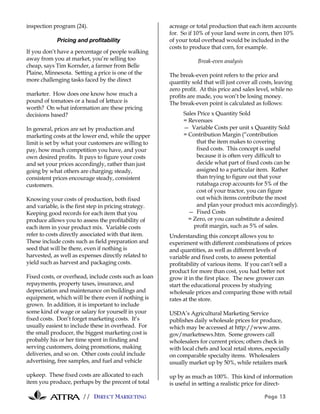 // DIRECT MARKETING Page 13
inspection program (24).
Pricing and profitability
If you don’t have a percentage of people walking
away from you at market, you’re selling too
cheap, says Tim Kornder, a farmer from Belle
Plaine, Minnesota. Setting a price is one of the
more challenging tasks faced by the direct
marketer. How does one know how much a
pound of tomatoes or a head of lettuce is
worth? On what information are these pricing
decisions based?
In general, prices are set by production and
marketing costs at the lower end, while the upper
limit is set by what your customers are willing to
pay, how much competition you have, and your
own desired profits. It pays to figure your costs
and set your prices accordingly, rather than just
going by what others are charging; steady,
consistent prices encourage steady, consistent
customers.
Knowing your costs of production, both fixed
and variable, is the first step in pricing strategy.
Keeping good records for each item that you
produce allows you to assess the profitability of
each item in your product mix. Variable costs
refer to costs directly associated with that item.
These include costs such as field preparation and
seed that will be there, even if nothing is
harvested, as well as expenses directly related to
yield such as harvest and packaging costs.
Fixed costs, or overhead, include costs such as loan
repayments, property taxes, insurance, and
depreciation and maintenance on buildings and
equipment, which will be there even if nothing is
grown. In addition, it is important to include
some kind of wage or salary for yourself in your
fixed costs. Don’t forget marketing costs. It’s
usually easiest to include these in overhead. For
the small producer, the biggest marketing cost is
probably his or her time spent in finding and
serving customers, doing promotions, making
deliveries, and so on. Other costs could include
advertising, free samples, and fuel and vehicle
upkeep. These fixed costs are allocated to each
item you produce, perhaps by the precent of total
acreage or total production that each item accounts
for. So if 10% of your land were in corn, then 10%
of your total overhead would be included in the
costs to produce that corn, for example.
Break-even analysis
The break-even point refers to the price and
quantity sold that will just cover all costs, leaving
zero profit. At this price and sales level, while no
profits are made, you won’t be losing money.
The break-even point is calculated as follows:
Sales Price x Quantity Sold
= Revenues
— Variable Costs per unit x Quantity Sold
= Contribution Margin (“contribution
that the item makes to covering
fixed costs. This concept is useful
because it is often very difficult to
decide what part of fixed costs can be
assigned to a particular item. Rather
than trying to figure out that your
rutabaga crop accounts for 5% of the
cost of your tractor, you can figure
out which items contribute the most
and plan your product mix accordingly).
— Fixed Costs
= Zero, or you can substitute a desired
profit margin, such as 5% of sales.
Understanding this concept allows you to
experiment with different combinations of prices
and quantities, as well as different levels of
variable and fixed costs, to assess potential
profitability of various items. If you can’t sell a
product for more than cost, you had better not
grow it in the first place. The new grower can
start the educational process by studying
wholesale prices and comparing those with retail
rates at the store.
USDA’s Agricultural Marketing Service
publishes daily wholesale prices for produce,
which may be accessed at http://www.ams.
gov/marketnews.htm. Some growers call
wholesalers for current prices; others check in
with local chefs and local retail stores, especially
on comparable specialty items. Wholesalers
usually market up by 50%, while retailers mark
up by as much as 100%. This kind of information
is useful in setting a realistic price for direct-
 