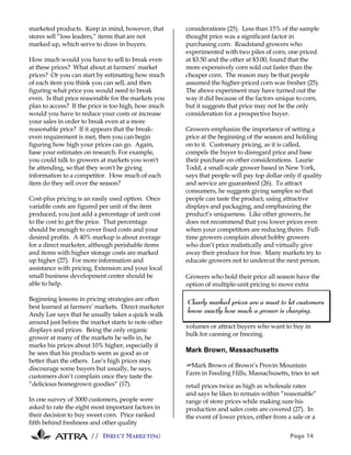 // DIRECT MARKETING Page 14
marketed products. Keep in mind, however, that
stores sell “loss leaders,” items that are not
marked up, which serve to draw in buyers.
How much would you have to sell to break even
at these prices? What about at farmers’ market
prices? Or you can start by estimating how much
of each item you think you can sell, and then
figuring what price you would need to break
even. Is that price reasonable for the markets you
plan to access? If the price is too high, how much
would you have to reduce your costs or increase
your sales in order to break even at a more
reasonable price? If it appears that the break-
even requirement is met, then you can begin
figuring how high your prices can go. Again,
base your estimates on research. For example,
you could talk to growers at markets you won't
be attending, so that they won't be giving
information to a competitor. How much of each
item do they sell over the season?
Cost-plus pricing is an easily used option. Once
variable costs are figured per unit of the item
produced, you just add a percentage of unit cost
to the cost to get the price. That percentage
should be enough to cover fixed costs and your
desired profits. A 40% markup is about average
for a direct marketer, although perishable items
and items with higher storage costs are marked
up higher (27). For more information and
assistance with pricing, Extension and your local
small business development center should be
able to help.
Beginning lessons in pricing strategies are often
best learned at farmers’ markets. Direct marketer
Andy Lee says that he usually takes a quick walk
around just before the market starts to note other
displays and prices. Being the only organic
grower at many of the markets he sells in, he
marks his prices about 10% higher, especially if
he sees that his products seem as good as or
better than the others. Lee’s high prices may
discourage some buyers but usually, he says,
customers don’t complain once they taste the
“delicious homegrown goodies” (17).
In one survey of 3000 customers, people were
asked to rate the eight most important factors in
their decision to buy sweet corn. Price ranked
fifth behind freshness and other quality
considerations (25). Less than 15% of the sample
thought price was a significant factor in
purchasing corn. Roadstand growers who
experimented with two piles of corn, one priced
at $3.50 and the other at $3.00, found that the
more expensively corn sold out faster than the
cheaper corn. The reason may be that people
assumed the higher-priced corn was fresher (25).
The above experiment may have turned out the
way it did because of the factors unique to corn,
but it suggests that price may not be the only
consideration for a prospective buyer.
Growers emphasize the importance of setting a
price at the beginning of the season and holding
on to it. Customary pricing, as it is called,
compels the buyer to disregard price and base
their purchase on other considerations. Laurie
Todd, a small-scale grower based in New York,
says that people will pay top dollar only if quality
and service are guaranteed (26). To attract
consumers, he suggests giving samples so that
people can taste the product, using attractive
displays and packaging, and emphasizing the
product’s uniqueness. Like other growers, he
does not recommend that you lower prices even
when your competitors are reducing theirs. Full-
time growers complain about hobby growers
who don’t price realistically and virtually give
away their produce for free. Many markets try to
educate growers not to undercut the next person.
Growers who hold their price all season have the
option of multiple-unit pricing to move extra
volumes or attract buyers who want to buy in
bulk for canning or freezing.
Mark Brown, Massachusetts
#Mark Brown of Brown’s Provin Mountain
Farm in Feeding Hills, Massachusetts, tries to set
retail prices twice as high as wholesale rates
and says he likes to remain within “reasonable”
range of store prices while making sure his
production and sales costs are covered (27). In
the event of lower prices, either from a sale or a
Clearly marked prices are a must to let customers
know exactly how much a grower is charging.
 