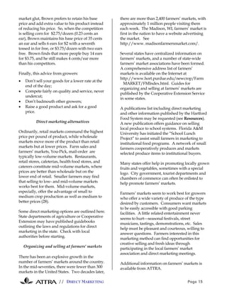 // DIRECT MARKETING Page 15
market glut, Brown prefers to retain his base
price and add extra value to his product instead
of reducing his price. So, when the competition
is selling corn for $2.75/dozen (0.23 cents an
ear), Brown maintains his base price of 35 cents
an ear and sells 6 ears for $2 with a seventh
tossed in for free, or $3.75/dozen with two ears
free. Brown finds that more people buy 14 ears
for $3.75, and he still makes 4 cents/ear more
than his competitors.
Finally, this advice from growers:
• Don’t sell your goods for a lower rate at the
end of the day;
• Compete fairly on quality and service, never
undercut;
• Don’t badmouth other growers;
• Raise a good product and ask for a good
price.
Direct marketing alternatives
Ordinarily, retail markets command the highest
price per pound of product, while wholesale
markets move more of the product than retail
markets but at lower prices. Farm sales and
farmers’ markets, You-Pick, mail-order are
typically low-volume markets. Restaurants,
retail stores, cafeterias, health food stores, and
caterers constitute mid-volume markets, where
prices are better than wholesale but on the
lower end of retail. Smaller farmers may find
that selling to low- and mid-volume markets
works best for them. Mid-volume markets,
especially, offer the advantage of small to
medium crop production as well as medium to
better prices (28).
Some direct marketing options are outlined here.
State departments of agriculture or Cooperative
Extension may have published guidebooks
outlining the laws and regulations for direct
marketing in the state. Check with local
authorities before starting.
Organizing and selling at farmers' markets
There has been an explosive growth in the
number of farmers’ markets around the country.
In the mid-seventies, there were fewer than 300
markets in the United States. Two decades later,
there are more than 2,400 farmers’ markets, with
approximately 1 million people visiting them
each week. The Madison, WI, farmers’ market is
first in the nation to have a website advertising
the market. See
http://www. madisonfarmersmarket.com/.
Several states have centralized information on
farmers’ markets, and a number of state-wide
farmers’ market associations have been formed.
A comprehensive address list of farmers’
markets is available on the Internet at
http://www.hort.purdue.edu/newcrop/Farm
MARKET/FMIndex.html. Guides for
organizing and selling at farmers’ markets are
published by the Cooperative Extension Service
in some states.
A publications list including direct marketing
and other information published by the Hartford
Food System may be requested (see Resources).
A new publication offers guidance on selling
local produce to school systems. Florida A&M
University has initiated the “School Lunch
Project” to assist small farmers in marketing to
institutional food programs. A network of small
farmers cooperatively produces and markets
selected produce items to institutional buyers.
Many states offer help in promoting locally grown
fruits and vegetables, sometimes with a special
logo. City government, tourist departments and
chambers of commerce can often be enlisted to
help promote farmers’ markets.
Farmers’ markets seem to work best for growers
who offer a wide variety of produce of the type
desired by customers. Consumers want markets
to be easily accessible with good parking
facilities. A little related entertainment never
seems to hurtseasonal festivals, street
musicians, tastings, demonstrations, etc. Sales
help must be pleasant and courteous, willing to
answer questions. Farmers interested in this
marketing method can find opportunities for
creative selling and fresh ideas through
participating in the local farmers’ market
association and direct marketing meetings.
Additional information on farmers’ markets is
available from ATTRA.
 