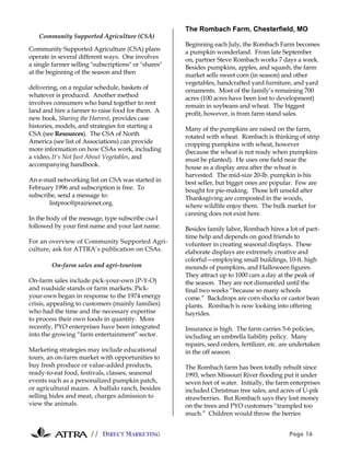 // DIRECT MARKETING Page 16
Community Supported Agriculture (CSA)
Community Supported Agriculture (CSA) plans
operate in several different ways. One involves
a single farmer selling "subscriptions" or "shares"
at the beginning of the season and then
delivering, on a regular schedule, baskets of
whatever is produced. Another method
involves consumers who band together to rent
land and hire a farmer to raise food for them. A
new book, Sharing the Harvest, provides case
histories, models, and strategies for starting a
CSA (see Resources). The CSA of North
America (see list of Associations) can provide
more information on how CSAs work, including
a video, It's Not Just About Vegetables, and
accompanying handbook.
An e-mail networking list on CSA was started in
February 1996 and subscription is free. To
subscribe, send a message to:
listproc@prairienet.org.
In the body of the message, type subscribe csa-l
followed by your first name and your last name.
For an overview of Community Supported Agri-
culture, ask for ATTRA’s publication on CSAs.
On-farm sales and agri-tourism
On-farm sales include pick-your-own (P-Y-O)
and roadside stands or farm markets. Pick-
your-own began in response to the 1974 energy
crisis, appealing to customers (mainly families)
who had the time and the necessary expertise
to process their own foods in quantity. More
recently, PYO enterprises have been integrated
into the growing “farm entertainment” sector.
Marketing strategies may include educational
tours, an on-farm market with opportunities to
buy fresh produce or value-added products,
ready-to-eat food, festivals, classes, seasonal
events such as a personalized pumpkin patch,
or agricultural mazes. A buffalo ranch, besides
selling hides and meat, charges admission to
view the animals.
The Rombach Farm, Chesterfield, MO
Beginning each July, the Rombach Farm becomes
a pumpkin wonderland. From late September
on, partner Steve Rombach works 7 days a week.
Besides pumpkins, apples, and squash, the farm
market sells sweet corn (in season) and other
vegetables, handcrafted yard furniture, and yard
ornaments. Most of the family’s remaining 700
acres (100 acres have been lost to development)
remain in soybeans and wheat. The biggest
profit, however, is from farm stand sales.
Many of the pumpkins are raised on the farm,
rotated with wheat. Rombach is thinking of strip
cropping pumpkins with wheat, however
(because the wheat is not ready when pumpkins
must be planted). He uses one field near the
house as a display area after the wheat is
harvested. The mid-size 20-lb. pumpkin is his
best seller, but bigger ones are popular. Few are
bought for pie-making. Those left unsold after
Thanksgiving are composted in the woods,
where wildlife enjoy them. The bulk market for
canning does not exist here.
Besides family labor, Rombach hires a lot of part-
time help and depends on good friends to
volunteer in creating seasonal displays. These
elaborate displays are extremely creative and
colorful—employing small buildings, 10-ft. high
mounds of pumpkins, and Halloween figures.
They attract up to 1000 cars a day at the peak of
the season. They are not dismantled until the
final two weeks “because so many schools
come.” Backdrops are corn shocks or castor bean
plants. Rombach is now looking into offering
hayrides.
Insurance is high. The farm carries 5-6 policies,
including an umbrella liability policy. Many
repairs, seed orders, fertilizer, etc. are undertaken
in the off season.
The Rombach farm has been totally rebuilt since
1993, when Missouri River flooding put it under
seven feet of water. Initially, the farm enterprises
included Christmas tree sales, and acres of U-pik
strawberries. But Rombach says they lost money
on the trees and PYO customers “trampled too
much.” Children would throw the berries
 
