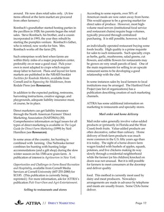 // DIRECT MARKETING Page 17
around. He now does retail sales only. (A few
items offered at the farm market are procured
from other farmers.)
Rombach’s grandfather started hosting parties in
the pavillion in 1928; his parents began the retail
sales. Steve Rombach, his brother, and a cousin
incorporated in 1993, the year they rebuilt by
starting the pumpkin venture. Rombach’s father,
who is retired, now works for him. Mrs.
Rombach works off the farm (29).
Such enterprises work best when farms are
within thirty miles of a major population center,
preferably on or near a good road. Pick-your-
own is most adapted to crops which require
stoop labor to harvest. Plans and layout for farm
markets are published in the NRAES booklet
Facilities for Roadside Markets, available from
Cornell and in Bypassing the Middleman, from
Rodale Press (see Resources).
In addition to the expected parking, restrooms,
harvesting instructions, creative signage, and
playgrounds, adequate liability insurance must,
of course, be in place.
Direct marketers can get liability insurance
through the North American Farmers’ Direct
Marketing Association (NAFDMA) (30).
Comprehensive information on legal issues for all
types of direct marketing is available in The Legal
Guide for Direct Farm Marketing (1999) by Neil
Hamilton (see Resources).
In some areas of the country, fee hunting is
combined with farming. One Nebraska farmer
combines fee hunting with hunting lodge
accommodations (and a gift shop) during the slow
winter season on his 1500-acre grain farm. A
publication of interest is Agritourism in New York:
Opportunities and Challenges in Farm-Based Recreation
and Hospitality, available from Cornell Media
Services at Cornell University (607-255-2080) for
$13.85. (This publication is currently being
reprinted.) For more information, ask for ATTRA’s
publication Pick-Your-Own and Agri-Entertainment.
Selling to restaurants and stores
According to some reports, over 50% of
American meals are now eaten away from home.
This would appear to be a growing market for
direct sales of produce. However, most high-
volume meal servers (institutional food service
and restaurant chains) require huge volumes,
typically procured through centralized
purchasing. It is still possible, however, to find
an individually operated restaurant buying some
foods locally. High quality is a prime requisite
for sales to such restaurants. Such specialty crops
as herbs, garlic, mushrooms, salad greens, cut
flowers, and edible flowers for restaurants may
be grown on very small parcels of land. One of
the main requirements for selling to an upscale
restaurant seems to be developing a good
relationship with the chef.
In some instances sales by local farmers to local
institutions may be arranged. The Hartford Food
Project (see list of organizations) has a
publication describing creation of such marketing
channels.
ATTRA has some additional information on
marketing to restaurants and specialty stores.
Mail order and home delivery
Mail order sales generally involve value-added
products or (primarily in Florida and the West
Coast) fresh fruits. Value-added products are
often decorative, rather than culinary. Home
delivery of fresh farm products was much
more common in the U.S. fifty years ago than
it is today. The sight of a horse-drawn farm
wagon loaded with bushels of apples, squash,
potatoes, and live chickens making its way
slowly through a residential neighborhood
while the farmer (or his children) knocked on
doors was not unusual. But it is still possible
for farmers to meet consumers at the doorstep
and deliver quality
food. This method is currently most used by
dairy and meat producers. Nowadays
arrangements are made in advance by telephone
and meats are usually frozen. Some CSAs home
deliver.
 