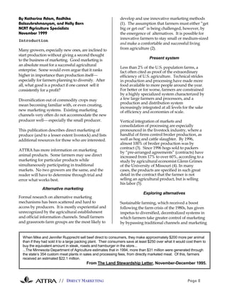 // DIRECT MARKETING Page 2
By Katherine Adam, Radhika
Balasubrahmanyam, and Holly Born
NCAT Agriculture Specialists
November 1999
Introduction
Many growers, especially new ones, are inclined to
start production without giving a second thought
to the business of marketing. Good marketing is
an absolute must for a successful agricultural
enterprise. Some would even argue that it ranks
higher in importance than production itself
especially for farmers planning to diversify. After
all, what good is a product if one cannot sell it
consistently for a profit?
Diversification out of commodity crops may
mean becoming familiar with, or even creating,
new marketing systems. Existing marketing
channels very often do not accommodate the new
producer well especially the small producer.
This publication describes direct marketing of
produce (and to a lesser extent livestock) and lists
additional resources for those who are interested.
ATTRA has more information on marketing
animal products. Some farmers may use direct
marketing for particular products while
simultaneously participating in traditional
markets. No two growers are the same, and the
reader will have to determine through trial and
error what works best.
Alternative marketing
Formal research on alternative marketing
mechanisms has been scattered and hard to
access by producers. It is mostly experiential and
unrecognized by the agricultural establishment
and official information channels. Small farmers
and grassroots farm groups are the most likely to
develop and use innovative marketing methods
(1). The assumption that farmers must either “get
big or get out” is being challenged, however, by
the emergence of alternatives. It is possible for
innovative farmers to stay small or medium-sized
and make a comfortable and successful living
from agriculture (2).
Present system
Less than 2% of the U.S. population farms, a
fact often cited as proof of the extraordinary
efficiency of U.S. agriculture. Technical strides
in production and processing have made more
food available to more people around the year.
For better or for worse, farmers are constrained
by a highly specialized system characterized by
a few large farmers and processors, and a
production and distribution system
increasingly integrated at all levels for the sake
of efficiency and economies of scale.
Vertical integration of markets and
consolidation of processing are especially
pronounced in the livestock industry, where a
handful of firms control broiler production, as
well as hog and cattle slaughter. By 1996,
almost 100% of broiler production was by
contract (3). Since 1996 hogs sold to packers
by “pre-arranged agreements” (contracts) have
increased from 17% to over 60%, according to a
study by agricultural economist Glenn Grimes
of the University of Missouri (4). In many
cases, the products are specified in such great
detail in the contract that the farmer is not
selling an agricultural product, but is selling
his labor (5).
Exploring alternatives
Sustainable farming, which received a boost
following the farm crisis of the 1980s, has given
impetus to diversified, decentralized systems in
which farmers take greater control of marketing
by bypassing traditional channels and marketing
When Mike and Jennifer Rupprecht sell beef direct to consumers, they make approximately $200 more per animal
than if they had sold it to a large packing plant. Their consumers save at least $250 over what it would cost them to
buy the equivalent amount in steak, roasts and hamburger in the store...
...The Minnesota Department of Agriculture estimates that in 1994, more than $31 million were generated through
the state’s 354 custom meat plants in sales and processing fees, from directly marketed meat. Of this, farmers
received an estimated $22.1 million.
From The Land Stewardship Letter, November-December 1995.
 