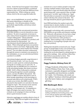 // DIRECT MARKETING Page 20
stories. Invite the local newspaper’s food editor
over for a dinner of grass-fed beef, or pastured
chicken so she or he can taste the difference from
supermarket fare. While writing up a press
release, look for the news peg that makes the
story—an accomplishment, an award, anything
that seems interesting or valuable to the
community. Give the press plenty of notice,
good photo opportunities, and always return
phone calls.
Paid advertising is the non-personal promotion
of an idea, product or service directed at a mass
audience. Its aim is to generate an increase in
sales, induce brand recognition and reinforce the
”unique selling point,” inform potential
customers about the availability of a product, and
create demand for that product. An
advertisement should emphasize benefits, not
objects. What will people get from your product
or from a visit to your farm? High-quality, fresh,
delicious produce or meat? Family fun? Friendly
service? You can either advertise continuously
through the season to maintain your presence in
the marketplace, or you can advertise just before
a product is available.
Advertising budgets generally range between 4
and 10 percent of sales. Let’s say you rely
heavily on radio spots for continual advertising
during the six months you are open (31). If
projected sales are $50,000 and you commit 4%
to the advertising budget, this means you have
$2,000. If 60% of this is allocated to continual
advertising through the 6-month marketing
season, you have $1,200 for that period. The
balance of $800 would be allocated to each of
those months depending on the percentage of
seasonal sales that occurs in that month. If 50%
of sales occur in July, then $400 would be
allocated to that month over and above the base
budget for April. This amount can be used for
other forms of promotion such as direct
mailings, or newspaper ads. If competition is
high, ad budgets may need to increase. Re-
evaluate an ad campaign if it does not bring
about a quick increase in sales.
Attractive road signs are another effective form of
advertising. Signs that are legible to the speeding
motorist are a way to induce people to stop and
visit the roadside market or farm-stand. Signs
should have a logo and should reflect the kind of
goods being soldmore upscale if they are high-
priced and a ‘no-frills’ sign if otherwise. Signs
that advertise an unusual or out-of-the ordinary
roduct will draw the curious to the farm. The
first sign should be placed a good distance (at
least 2500 feet) before the market to give the
motorist time to decide whether or not to stop.
Keep signs neat and well-maintained.
Direct mail is advertising with a personal touch
and requires an up-to-date and extensive mailing
list. Postcards with pictures of your farm, a logo
and a promotional message may be sent just
before a farm festival or when produce is
available. Direct mailing is only as effective as its
mailing list (i.e. its targeting of people who will
buy your product).
Mailing lists should be revised each year. Target
groups of people likely to buy your product (e.g.,
members of a health food store or co-op). A
mailing list can be developed by asking people to
sign up for mailings. Also, ask them where they
heard about your product or farm. This
information will help you plan future
advertising.
Peggy Frederick, Whitney Point, NY
#Peggy Frederick of Strawberry Valley
Farm in Whitney Point, New York, mails
customers a specially-designed card listing
the vegetables and strawberries available
for U-pick. For Christmas, she sends out
the “giftbox” brochure which lists gift items
from the farm’s bakery and consignment
gift shop.
Ellie MacDougall, Maine
#In her catalog, Ellie MacDougall, a Maine-
based grower, inserts a little promotional
mailing on behalf of a local turkey grower, who
in turn sells her poultry and turkey stuffing
seasonings (32). Many of her seasonings and
 