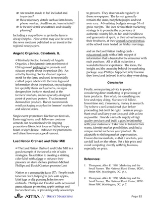 // DIRECT MARKETING Page 22
☛ Are readers made to feel included and
important?
☛ Have necessary details such as farm hours,
phone number, deadlines, etc. been included?
☛ Is the newsletter uncluttered and visually
pleasing?
Including a map of how to get to the farm is
always helpful. Newsletters may also be sent to
the news media or published as an insert in the
regional newspapers.
Angelic Organics, Caledonia, IL
#Kimberly Rector, formerly of Angelic
Organics, a biodynamic farm northwest of
Chicago used packaging to promote and
educate people about the product (36). An
artist by training, Rector chanced upon a
motif for the farm, and used it on specially
crafted paper labels with the farm logo and
information about the product, on packaging
for specialty items such as herbs, on signs
designed for the farm stand and at the
farmers’ markets, and on specially-designed
point of purchase posters. That increased
demand for produce. Rector recommends
retail packaging as a plus for farmers’ markets
and sales to stores.
Single event promotions like harvest festivals,
Easter egg hunts, and Halloween costume
contests can be combined with ongoing
promotions like school tours or Friday happy
hours or open house. Publicize the promotions
well ahead to ensure a good turnout.
Lost Nation Orchard and Cider Mill
#The Lost Nation Orchard and Cider Mill is a
good example of the use of a mix of sales
strategies. In addition to creating a striking
cider label with a logo to enhance their
presence on store shelves, partners Michael
Phillips and David Craxton promote Lost
Nation as a community farm (37). People trade
labor for cider, helping to pick wild apples,
label jugs or dig planting holes for new
orchards. Phillips and Craxton write occasional
press releases promoting apple tastings and
harvest festivals, or providing early-season tips
to growers. They also run ads regularly in
these newspapers. The format generally
remains the same, but photographs and text
may vary. Advertising budgets average 5% of
gross receipts. The idea behind their marketing
strategy is to promote the experience of
authentic country life, its fun and friendliness
and generosity of spirit, in their advertisements,
their brochures, at their annual harvest festival,
at the school tours hosted on Friday mornings,
and on the Lost Nation trading cards -
educational cards with a little snippet of
information that is handed to the consumer with
each purchase. All in all, it makes for a
wonderful tourist experience. The ideas, the
insight and the creativity behind the marketing
package, says Phillips, happened only because
they loved and believed in what they were doing.
Conclusion
Finally, some parting advice to people
considering direct marketing or processing of
farm products. First of all, do something you
love and enjoy doing. Success will follow.
Invest time and, if necessary, money in research.
Try to have a well-considered plan before
proceeding but don’t be rigid. Learn as you go.
Start small and keep your costs and debt as low
as possible. Provide a reliable supply of high
quality products and build a good relationship
with your customers. Take time to listen to their
wants, identify market possibilities, and find a
unique market niche for your product. Be
adaptable to shifting market opportunities.
Ensure diverse markets, so that if one fails, you
can fall back on the others. Set a fair price and
avoid competing directly with big business,
especially on price.
References:
1. Thompson, Allen R. 1980. Marketing and the
Small Farmer. The National Rural Center, 1828 L
Street NW, Washington, DC. p. 4.
2. Thompson, Allen R. 1980. Marketing and the
Small Farmer. The National Rural Center, 1828 L
Street NW, Washington, DC. p. 7.
 