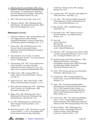 // DIRECT MARKETING Page 23
3. Martinez, Steve W., and Al Reed. 1996. From
farmer to consumers: Vertical coordination in the
food industry. U.S. Department of Agriculture
Economic Research Service Report. Agriculture
Information Bulletin Number 720. June.
4. Staff. 1999. [news item.] Pork. April .p. 54.
5. Thompson, Allen R. 1980. Marketing and the
Small Farmer. The National Rural Center, 1828 L
Street NW, Washington, DC. p. 12.
References:(continued)
6. Nothdurft, William E. 1986. Going to Market: The
New Aggressiveness in State Domestic
Agricultural Marketing. Council for State Policy
and Planning Agencies, Washington, D.C. p. 12.
7. Gibson, Eric. 1994. Sell What You Sow! The
Grower’s Guide to Successful Produce
Marketing. New World Publishing, Carmichael,
California. p. 17.
8. Hall, Charles R. et al. No date. A Guide to
Marketing Organic Produce. Texas Ag. Extension
Service. Varied paging.
9. Schermerhorn, R.W. 1991. Is Your Agribusiness
Project Feasible? University of Georgia
Cooperative Extension, Athens, GA. 15 p. AT:
http://www.ces.uga.edu/pubed/b1066-w.html
10. Gilbert, Linda. 1998. Tracking 1998’s top
trends. Natural Foods Merchandiser. January.
p. 41, 48, 50.
11. Staff of The Packer. 1999. Fresh Trends: A 1999
Profile of the Fresh Produce Consumer. p. 4, 14.
12. Rocky Mountain Institute (ed.) 1987. “Marketing”
How To Survive As A Small Farmer. RMI,
Snowmass, Colorado. p. 17.
13. Bjergo, Alan. 1986. Marketing: Why Have a
Marketing Plan? University of Montana Coop
Extension Service, Missoula, MT. 10 p.
14. J.E. 1997. Marketing ideas for small farmers.
Maine Organic Farmer & Gardener. June-
August. p. 18.
15. McConnon, James C. 1996. “Surviving in a world
of mass retailers.” p. 142. In: Proceedings 1996
North American Farmers’ Direct Marketing
Conference. February 22-24, 1996. Saratoga
Springs, New York.
16. Caplan, Frieda. 1997. Specialty crops spelled out.
Small Farm News. April-May. p.1.
17. Lee, Andy. 1993. Backyard Market Gardening:
The Entrepreneur’s Guide to Selling What You
Grow. Good EarthPublications. p. 4.
18. Bala, Radhika. 1998. Unpublished paper.
Fayetteville, AR.
19. Byczynski, Lynn. 1997. Peppers are hot on
Pennsylvania farm. Growing For Market.
January. p 10.
20. Steve Salt
Green Valley Farm
RR 1, Box 263
Kirksville, MO 63501-9734
e-mail: saltsgvf@istlaplata.net
21. Salt, Steve. 1997. Growing for the cuisines of other
countries sustains this family farm, even in a rural
area. Growing For Market. June. p. 8.
22. Richards, Keith and Wechsler, Deborah S. 1996.
Making It On The Farm. Increasing
Sustainability Through Value-Added Processing
and Marketing. Southern Sustainable
Agriculture Working Group. p.2.
23. Anon. 1994. Moving start-ups out of the kitchen.
In Business. March/April. p. 25.
24. O’Neill, Kelly. 1997. Emerging Markets for
Family Farms. Center for Rural Affairs, Walthill,
Nebraska. p. 9.
25. Anon. 1994. Lessons from the big retailers.
(Reprinted from Cornell Small Fruits Newsletter,
Oct. 11, 1993) Vegetable Notes, October. p. 1.
Another perspective on marketing. (Reprinted
from Cornell Small Fruits Newsletter, Oct. 11,
1993) October. p. 2.
26. Todd, Laurie. 1996. “The reality of establishing
prices.” p. 153. In: Proceedings 1996 North
American Farmers’ Direct Marketing Conference.
February 22-24, 1996. Saratoga Springs, New York.
27. Brown, Mark G. 1996. Setting prices for a
farmers’ market. Proceedings 1996 North
American Farmers’ Direct Marketing
Conference. February 22-24. p. 155.
 