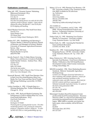 // DIRECT MARKETING Page 27
Publications: (continued)
Ishee, Jeff. 1997. Dynamic Farmers’ Marketing.
Bittersweet Farmstead, 130 p.
Bittersweet Farmstead
P.O. Box 52
Middlebrook, VA 24459
Describes how family farmers can make the best of the
explosive growth in farmers’ markets. Copies may be
obtained by calling 540-886-8477. Send 14.95 plus
$2.50 shipping and handling.
Island Meadow Farm (ed.) Fifty Small Farm Ideas.
Send $3.75 to:
Island Meadow Farm
295 Sharpe Road
Anacortes-Fidalgo Island, Washington, 98221.
Jenkins, R.P. 1991. Establishing and Operating A
Farmers' Market: A Manual for Sponsors, Boards
of Directors, and Managers of Farmers' Markets.
University of Tennessee Agricultural Extension
Service. 24 p.
Order as Pub. 847 from:
Wanda Russell, Co-op Ext.
(423) 974-7360
Jozwik, Francis X. How To Make Money Growing
Plants, Trees and Flowers: A Guide to Profitable
Earth-Friendly Ventures. Andmar Press. 180 p.
Andmar Press
P.O. Box 217
Mills, WY 82644.
Also by the same author:
Perennials For Profit or Pleasure: How To Grow and
Sell in Your Own Backyard. 80 p.
Kamoroff, Bernard. 1992. Small-Time Operator: How
to Start Your Own Small Business, Keep Your
Books, Pay Your Taxes and Stay Out of Trouble!
Bell Springs Publishing, Laytonville, CA 95454.
188 p.
Larkin, Geraldine A. 1992. 12 Simple Steps to a
Winning Marketing Plan. Probus Publishing Co.,
Chicago, IL. 217 p.
Lee, Andy. 1993. Backyard Market Gardening: The
Entrepreneur’s Guide to Selling What You Grow.
Good Earth Publications. 351 p.
Good Earth Publications
P.O. Box 898
Burlington VT 05482
Practical guide on growing food for income. Describes
membership gardens, CSA, growing for restaurants,
producers’ cooperatives, farmers’ market etc. To order
call 802-425-3201 or e-mail goodearth@igc.apc.org.
Makus, L.D. et al. 1993. Planning Your Business. CIS
978. University of Idaho, Coop. Extension System.
Ord. #422 Available for 50 cents from:
Ag. Publications
Idaho Street
University of Idaho
Moscow, ID 83844-2240.
208-885-7982.
http://info.ag.uidaho.edu/catalog/Catalog.html
Also available are:
Makus, L.D., J.F. Guenthner, and J.C. Foltz. 1992.
IS942. Pricing Nontraditional Products and
Services. Cooperative Extension, University of
Idaho. 4 p. Ord. #386. and:
Parker-Clark, V.J. 1992. Marketing Your Produce
Directly To Consumers. University of Idaho,
Coop. Extension System. 6 p. Ord. # 620.
Parker-Clark, V.J. 1989. Assessing the Potential for
Farm and Ranch Recreation.
EXT699, Ord. #596. $1.00.
Smathers, R.L. 1992. Understanding Budgets and the
Budgeting Process. CIS 945. University of Idaho
Coop. Extension, Moscow, ID. 5 p. Order. 389.
$1.00.
Maue, Patricia et al. 1995. Growing Your Own
Specialty Food Business - From Farm to Kitchen to
Market. Publication of the NYS Small Business
Development Center, Ulster County Community
College, Stone Ridge, NY.
MSAWG (compiler). 1996. Direct Marketing Resource
Notebook. Midwest Sustainable Agriculture
Working Group.
Contains over 100 pages of practical information on
direct marketing with examples of farmers, contacts for
state and federal marketing regulations in the
midwestern states, and other resources. Send check for
$20 (NE residents add $1 per copy) payable to:
Nebraska Sustainable Agriculture Society An update of
this book is being planned for 2000.
PO. Box 736
Hartington, NE 68739
402-254-2289.
Mississippi’s Southern Rural Development Center
produced the Food Processing IndustryResource
Directory (1997) as a step toward addressing food
processing development issues in the southern
region. SRDC #205 is currently out of print, but
hard copies, when available, will be $10 from:
SRDC
Box9656
Mississippi State, MS 39762.
601-325-3207
 