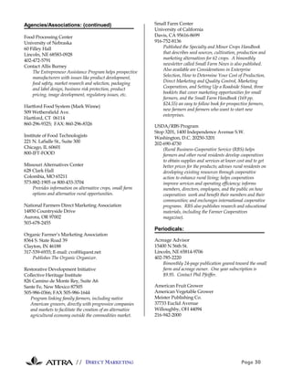 // DIRECT MARKETING Page 30
Agencies/Associations: (continued)
Food Processing Center
University of Nebraska
60 Filley Hall
Lincoln, NE 68583-0928
402-472-5791
Contact Allis Burney
The Entrepreneur Assistance Program helps prospective
manufacturers with issues like product development,
food safety, market research and selection, packaging
and label design, business risk protection, product
pricing, image development, regulatory issues, etc.
Hartford Food System (Mark Winne)
509 Wethersfield Ave.
Hartford, CT 06114
860-296-9325; FAX: 860-296-8326
Institute of Food Technologists
221 N. LaSalle St., Suite 300
Chicago, IL 60601
800-IFT-FOOD
Missouri Alternatives Center
628 Clark Hall
Colombia, MO 65211
573-882-1905 or 800-433-3704
Provides information on alternative crops, small farm
options and alternative rural opportunities.
National Farmers Direct Marketing Association
14850 Countryside Drive
Aurora, OR 97002
503-678-2455
Organic Farmer’s Marketing Association
8364 S. State Road 39
Clayton, IN 46188
317-539-6935; E-mail: cvof@iquest.net
Publishes The Organic Organizer.
Restorative Development Initiative
Collective Heritage Institute
826 Camino de Monte Rey, Suite A6
Sante Fe, New Mexico 87505
505-986-0366; FAX 505-986-1644
Program linking family farmers, including native
American growers, directly with progressive companies
and markets to facilitate the creation of an alternative
agricultural economy outside the commodities market.
Small Farm Center
University of California
Davis, CA 95616-8699
916-752-8136
Published the Specialty and Minor Crops Handbook
that describes seed sources, cultivation, production and
marketing alternatives for 62 crops. A bimonthly
newsletter called Small Farm News is also published.
Also available are Considerations in Enterprise
Selection, How to Determine Your Cost of Production,
Direct Marketing and Quality Control, Marketing
Cooperatives, and Setting Up a Roadside Stand, three
booklets that cover marketing opportunities for small
farmers, and the Small Farm Handbook (169 pp,
$24.55) an easy to follow book for prospective farmers,
new farmers and farmers who want to start new
enterprises.
USDA/RBS Program
Stop 3201, 1400 Independence Avenue S.W.
Washington, D.C. 20250-3201
202-690-4730
(Rural Business-Cooperative Service (RBS) helps
farmers and other rural residents develop cooperatives
to obtain supplies and services at lower cost and to get
better prices for the products; advises rural residents on
developing existing resources through cooperative
action to enhance rural living; helps cooperatives
improve services and operating efficiency; informs
members, directors, employees, and the public on how
cooperatives work and benefit their members and their
communities; and enclurages international cooperative
programs. RBS also publishes research and educational
materials, including the Farmer Cooperatives
magazine).
Periodicals:
Acreage Advisor
15400 N 56th St.
Lincoln, NE 65814-9706
402-785-2220
Bimonthly 24-page publication geared toward the small
farm and acreage owner. One year subscription is
$9.95. Contact Phil Pfeiffer.
American Fruit Grower
American Vegetable Grower
Meister Publishing Co.
37733 Euclid Avenue
Willoughby, OH 44094
216-942-2000
 