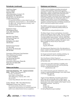 // DIRECT MARKETING Page 32
Periodicals: (continued)
Small Farm Digest
USDA-CSREES
Mail Stop 2220
1400 Independence Avenue S. W.
Washington, DC 20250-2220
800-583-3071; FAX 202-401-5179
smallfarm@reeusda.gov
Free quarterly newsletter on farm-related trends and
developments, announcements,e tc. Also available from
this office is the “Getting Started in Farming” series
and other factsheets. See
http://www.reeusda.gov/smallfarm.
Small Farm Today
3903 Ridgetrail Road
Clark, MO 65243-9525
800-633-2535
Specialty Crop Digest
Homestead Design, Inc.
P.O. Box 1058
Bellingham, WA 98227
360-676-5647
Stockman Grass Farmer
P.O. Box 2300
Ridgeland, MS 39158-2300
800-748-9808
University of Wisconsin Coop Extension
Direct Marketing Newsletter
c/o John Cottingham
Ag. Marketing Specialist
717 Pioneer Tower
University of Wisconsin, Platteville
Platteville, WI 53818-3099
608-342-1392
Videos and Audios:
High-Value Marketing. 1992. Farmer-To-Farmer
Series. Rodale Press, Emmaus, PA.
To order, send $29.95 to:
Farm Videos, c/o Rooy Media
7407 Hilltop Drive, Frederick, MD 21702
301-473-8797
Contact Rooy Media for other titles in the series.
Gerber, Michael. 1995. The E Myth Seminar.
Nightingale-Conant Corp., Niles, IL
(Six sound cassettes on how to run a business.
Suggests that most businesses are started by people who
want to turn a beloved interest into an occupation.)
Databases and listservs:
Foodline is a trio of databases providing international
coverage of food marketing, technical and regulatory
information. Foodline: International Food Market Data is a
bibliographic database of global market information from
approximately 250 food and beverage and related
publications, Foodline: Food Science and Technology, which
consists of abstracts from over 550 journals, books, reports
and papers; and Foodline: Current Food Legislation, a
database summarizing provisions of current food additive
regulations and food composition and labeling standards for
the U.S. and seven European Union countries.
The USDA’s market news service gives daily or
weekly updates on wholesale produce/herb/cut
flower prices.
http://www.ams.usda.gov/marketnews.htm
The Maine Organic Farmers and Gardeners Association
started a bi-weekly price report in 1996. Prices are compiled
by interviewing 20 farms about what they are charging for
currently available organic produce. Items for which retail
and wholesale prices are listed include vegetables, berries,tree
fruit, herbs, bunched flowers, seedlings, and organic meats.
Report available by mail for $10 per season from:
MOFGA,
PO Box 2176,
Augusta, ME 04338.
The Massachusetts Department of Ag. Has information on
farmers’ markets and direct marketing, mail order businesses
at their website www.massgrown.org
For 12 years of research reports, including marketing, try
the SARE dababase at www.sare.org/san/projects/.
New Crop Resource Online Program at
http://www.hort.purdue.edu/newcrop provides a look at new
and specialty crops.
A discussion group about marketing is available on the
Internet. To subscribe to direct-mkt, send the following
message to majordomo@reeusda.gov
subscribe direct-mkt
For a similar discussion group for small farmers, send
message to majordomo@reeusda.gov Leave subject blank.
In the body, type: subscribe
smallfarm-mg
Organic Farmers Marketing Association web site has a
public page and a private page where certified organic
farmers can discuss markets, prices and other subjects. The
private page is open only to members of the Organic Farmers
Marketing Association. Send $25 to:
OFMA
PO Box 159
La Farge, WI 54639
Or look up http://www.iquest.net/ofma/
 