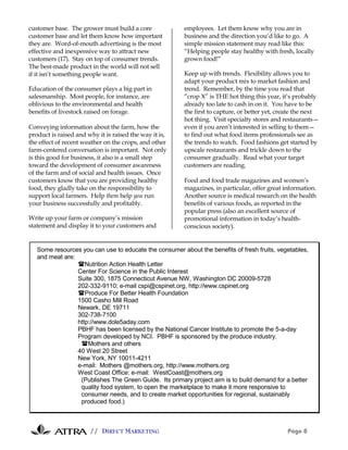 // DIRECT MARKETING Page 8
customer base. The grower must build a core
customer base and let them know how important
they are. Word-of-mouth advertising is the most
effective and inexpensive way to attract new
customers (17). Stay on top of consumer trends.
The best-made product in the world will not sell
if it isn’t something people want.
Education of the consumer plays a big part in
salesmanship. Most people, for instance, are
oblivious to the environmental and health
benefits of livestock raised on forage.
Conveying information about the farm, how the
product is raised and why it is raised the way it is,
the effect of recent weather on the crops, and other
farm-centered conversation is important. Not only
is this good for business, it also is a small step
toward the development of consumer awareness
of the farm and of social and health issues. Once
customers know that you are providing healthy
food, they gladly take on the responsibility to
support local farmers. Help them help you run
your business successfully and profitably.
Write up your farm or company’s mission
statement and display it to your customers and
employees. Let them know why you are in
business and the direction you’d like to go. A
simple mission statement may read like this:
“Helping people stay healthy with fresh, locally
grown food!”
Keep up with trends. Flexibility allows you to
adapt your product mix to market fashion and
trend. Remember, by the time you read that
“crop X” is THE hot thing this year, it’s probably
already too late to cash in on it. You have to be
the first to capture, or better yet, create the next
hot thing. Visit specialty stores and restaurants—
even if you aren’t interested in selling to them—
to find out what food items professionals see as
the trends to watch. Food fashions get started by
upscale restaurants and trickle down to the
consumer gradually. Read what your target
customers are reading.
Food and food trade magazines and women’s
magazines, in particular, offer great information.
Another source is medical research on the health
benefits of various foods, as reported in the
popular press (also an excellent source of
promotional information in today’s health-
conscious society).
Some resources you can use to educate the consumer about the benefits of fresh fruits, vegetables,
and meat are:
!Nutrition Action Health Letter
Center For Science in the Public Interest
Suite 300, 1875 Connecticut Avenue NW, Washington DC 20009-5728
202-332-9110; e-mail cspi@cspinet.org, http://www.cspinet.org
!Produce For Better Health Foundation
1500 Casho Mill Road
Newark, DE 19711
302-738-7100
http://www.dole5aday.com
PBHF has been licensed by the National Cancer Institute to promote the 5-a-day
Program developed by NCI. PBHF is sponsored by the produce industry.
!Mothers and others
40 West 20 Street
New York, NY 10011-4211
e-mail: Mothers @mothers.org, http://www.mothers.org
West Coast Office: e-mail: WestCoast@mothers.org
(Publishes The Green Guide. Its primary project aim is to build demand for a better
quality food system, to open the marketplace to make it more responsive to
consumer needs, and to create market opportunities for regional, sustainably
produced food.)
 