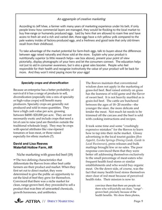 // DIRECT MARKETING Page 9
Specialty crops and diversification
Because an enterprise has a better probability of
survival if it has a range of products to sell,
diversification (especially into a mix of specialty
or high-value crops) will benefit many
producers. Specialty crops are generally not
produced and sold in mass quantities. They
have a high cash value per acre, grossing
between $4000−$20,000 per acre. They are not
necessarily exotic and include crops that need a
lot of care to raise (and are therefore outside the
traditional wholesale loop). They may be crops
with special attributes like vine-ripened
tomatoes or lean meat, or those raised
especially for ethnic markets (7).
David and Lisa Reeves
Waterfall Hollow Farm, AR
Niche marketing with grass-fed beef (18)
#The two defining characteristics that
differentiate the Reeves from other beef cattle
farmers are their product and market. When they
first set out to direct market, they were
determined to give the public an opportunity to
eat the kind of beef they grew for themselves.
Convinced that there was a niche market for
clean, range-grown beef, they proceeded to sell a
product that was free of unwanted chemicals,
growth hormones, and antibiotics.
The Reeves maintain that conventional
wisdom does not apply in the marketing of
grass-fed beef. Beef raised entirely on grass
has the leanness of wild game and the flavor
of sweet beef. It is not heavily marbled as is
grain-fed beef. The cattle are butchered
between the ages of 18-20 monthsthe
younger the steer, the more delicate and
tender the meat. Not much fat needs to be
trimmed off the carcass and the beef is sold
with cooking instructions and recipes.
It took some time and some “crushingly
expensive mistakes” for the Reeves to learn
how to tap into their niche market. Glossy
advertising in the local tourist guides (Bon
Appetit, Eureka Springs Dining Guide, Guide to
Local Businesses), press releases and bulk
mailings brought few or no sales. The poor
response convinced them that they were
better off addressing themselves exclusively
to the small percentage of meat-eaters who
frequent health food stores or similar
establishments and who would buy organic
meat. On the down side, of course, was the
fact that many health food stores themselves
steer clear of red meat because of perceived
health risks. Their mission is now to:
convince them that there are people out
there who will joyfully eat clean, “range”-
grown beef, precisely because of the
health benefits. We show them photos,
An eggsample of creative marketing
According to Jeff Ishee, a farmer with many years of marketing experience under his belt, if only
people knew how commercial layers are managed, they would be flocking to the local market to
buy free-range or humanely produced eggs. Laid by hens that are allowed to roam free and have
access to fresh air and a rich and varied diet, these eggs have a rich yellow yolk compared to the
pale watery insides of factory-produced eggs, and a freshness and good taste that only old-timers
recall from their childhood.
To take advantage of the market potential for farm-fresh eggs, talk to buyers about the differences
between eggs raised naturally and those sold at the store. Explain why your product is
nutritionally superior (a little research helpssee box above), present your point of view
pictorially, display photographs of your hens and let the consumers connect. The education helps
not just to aid in consumer awareness, but is also a great sales booster. People who feel
responsible for their health and recognize instinctively the value of your product will be back for
more. And they won’t mind paying more for your eggs!
 