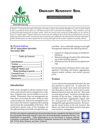 ATTRA is the national sustainable agriculture information service, operated by the National Center
for Appropriate Technology through a grant from the Rural Business-Cooperative Service, U.S.
Department of Agriculture. These organizations do not recommend or endorse products,
companies, or individuals. NCAT has offices in Fayetteville, Arkansas (P.O. Box 3657, Fayetteville,
AR 72702), Butte, Montana, and Davis, California.
By Preston Sullivan
NCAT Agriculture Specialist
November 2002
DROUGHT RESISTANT SOIL
Introduction
With severe drought an all-too-common occur-
rence, some farmers turn to irrigation for a solu-
tion. Irrigation may not be feasible or even de-
sirable. Fortunately, there are management op-
tions that can increase the soil’s ability to store
water for plant use. Soil can be managed in ways
that reduce the need for supplemental watering
and increase the sustainability of the farm. This
publication details some of the strategies for
drought-proofing soil and the concepts that sup-
port them. Any worthwhile strategy for drought
management optimizes the following factors:
• Capture of a high percentage of rainfall (in-
filtration)
• Maximum storage of water in the soil for later
use (water holding capacity)
• Efficient recovery of stored water (plant root-
ing)
Several important soil factors affect water man-
agement—including soil texture, aggregation,
organic matter content, and surface ground
cover.
Texture
Texture refers to the proportions of sand, silt, and
clay present in a given soil. A sandy loam, for
example, has much more sand and much less
clay than does a clay loam. A loam soil is a more
balanced blend of sand, silt, and clay. Most soils
are some type of loam. Texture is an innate char-
acteristic of the soil type. Unlike the other fac-
tors discussed here—aggregation, organic mat-
ter, and ground cover—texture cannot be
changed through agronomic practice. By know-
ing the innate texture of the soil, however, the
farmer can select and adjust practices that opti-
mize moisture management.
Agronomy Technical Note
Table of Contents
Introduction ................................... 1
Texture ............................................ 1
Aggregation ................................... 2
Organic Matter and
Water-holding Capacity........... 3
Ground Cover ................................ 3
Farmer Profiles .............................. 6
References ...................................... 6
Abstract: To minimize the impact of drought, soil needs to capture the rainwater that falls on it, store as much of that
water as possible for future plant use, and allow for plant roots to penetrate and proliferate. These conditions can be
achieved through management of organic matter, which can increase water storage by 16,000 gallons per acre foot for
each 1% organic matter. Organic matter also increases the soil’s ability to take in water during rainfall events, assuring
that more water will be stored. Ground cover also increases the water infiltration rate while lowering soil water evaporation.
When all these factors are taken together the the severity of drought and the need for irrigation are greatly reduced.
 