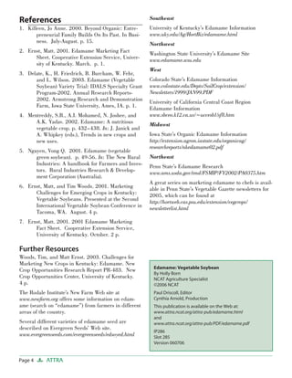 References
Killeen, Jo Anne. 2000. Beyond Organic: Entre-
preneurial Family Builds On Its Past. In Busi-
ness. July-August. p. 15.
Ernst, Matt. 2001. Edamame Marketing Fact
Sheet. Cooperative Extension Service, Univer-
sity of Kentucky. March. p. 1.
Delate, K., H. Friedrich, B. Burcham, W. Fehr,
and L. Wilson. 2003. Edamame (Vegetable
Soybean) Variety Trial: IDALS Specialty Grant
Program-2002. Annual Research Reports-
2002. Armstrong Research and Demonstration
Farm, Iowa State University, Ames, IA. p. 1.
Mentreddy, S.R., A.I. Mohamed, N. Joshee, and
A.K. Yadav. 2002. Edamame: A nutritious
vegetable crop. p. 432–438. In: J. Janick and
A. Whipkey (eds.), Trends in new crops and
new uses.
Nguyen, Vong Q. 2001. Edamame (vegetable
green soybean). p. 49-56. In: The New Rural
Industries: A handbook for Farmers and Inves-
tors. Rural Industries Research & Develop-
ment Corporation (Australia).
Ernst, Matt, and Tim Woods. 2001. Marketing
Challenges for Emerging Crops in Kentucky:
Vegetable Soybeans. Presented at the Second
International Vegetable Soybean Conference in
Tacoma, WA. August. 4 p.
Ernst, Matt. 2001. 2001 Edamame Marketing
Fact Sheet. Cooperative Extension Service,
University of Kentucky. October. 2 p.
Further Resources
Woods, Tim, and Matt Ernst. 2003. Challenges for
Marketing New Crops in Kentucky: Edamame. New
Crop Opportunities Research Report PR-483. New
Crop Opportunities Center, University of Kentucky.
4 p.
The Rodale Institute’s New Farm Web site at
www.newfarm.org offers some information on edam-
ame (search on “edamame”) from farmers in different
areas of the country.
Several different varieties of edamame seed are
described on Evergreen Seeds’ Web site.
www.evergreenseeds.com/evergreenseeds/edsoyed.html
1.
2.
3.
4.
5.
6.
7.
Southeast
University of Kentucky’s Edamame Information
www.uky.edu/Ag/HortBiz/edamame.html
Northwest
Washington State University’s Edamame Site
www.edamame.wsu.edu
West
Colorado State’s Edamame Information
www.colostate.edu/Depts/SoilCrop/extension/
Newsletters/1999/JAN99.PDF
University of California Central Coast Region
Edamame Information
www.sbceo.k12.ca.us/~uccesb1/sf8.htm
Midwest
Iowa State’s Organic Edamame Information
http://extension.agron.iastate.edu/organicag/
researchreports/nkedamame02.pdf
Northeast
Penn State’s Edamame Research
www.ams.usda.gov/tmd/FSMIP/FY2002/PA0375.htm
A great series on marketing edamame to chefs is avail-
able in Penn State’s Vegetable Gazette newsletters for
2005, which can be found at
http://hortweb.cas.psu.edu/extension/vegcrops/
newsletterlist.html
Page 4 ATTRA
Edamame: Vegetable Soybean
By Holly Born
NCAT Agriculture Specialist
©2006 NCAT
Paul Driscoll, Editor
Cynthia Arnold, Production
This publication is available on the Web at:
www.attra.ncat.org/attra-pub/edamame.html
and
www.attra.ncat.org/attra-pub/PDF/edamame.pdf
IP286
Slot 285
Version 060706
 