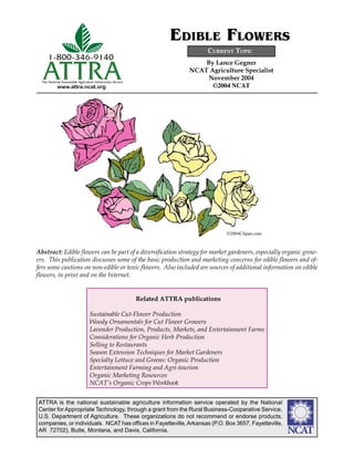 ATTRA is the national sustainable agriculture information service operated by the National
Center for Appropriate Technology, through a grant from the Rural Business-Cooperative Service,
U.S. Department of Agriculture. These organizations do not recommend or endorse products,
companies, or individuals. NCAT has ofﬁces in Fayetteville,Arkansas (P.O. Box 3657, Fayetteville,
AR 72702), Butte, Montana, and Davis, California. ����
www.attra.ncat.org
ATTRA
1-800-346-9140
The National Sustainable Agriculture Information Service
By Lance Gegner
NCAT Agriculture Specialist
November 2004
©2004 NCAT
CURRENT TOPIC
EDIBLE FLOWERS
Abstract: Edible ﬂowers can be part of a diversiﬁcation strategy for market gardeners, especially organic grow-
ers. This publication discusses some of the basic production and marketing concerns for edible ﬂowers and of-
fers some cautions on non-edible or toxic ﬂowers. Also included are sources of additional information on edible
ﬂowers, in print and on the Internet.
©2004Clipart.com
Related ATTRA publications
Sustainable Cut-Flower Production
Woody Ornamentals for Cut Flower Growers
Lavender Production, Products, Markets, and Entertainment Farms
Considerations for Organic Herb Production
Selling to Restaurants
Season Extension Techniques for Market Gardeners
Specialty Lettuce and Greens: Organic Production
Entertainment Farming and Agri-tourism
Organic Marketing Resources
NCAT’s Organic Crops Workbook
 