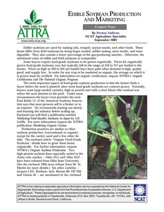 ATTRA is the national sustainable agriculture information service operated by the National Center for
Appropriate Technology under a grant from the Rural Business-Cooperative Service, U.S. Department
of Agriculture. These organizations do not recommend or endorse products, companies, or individuals.
ATTRA is headquartered in Fayetteville, Arkansas (P.O. Box 3657, Fayetteville, AR 72702), with
offices in Butte, Montana and Davis, California.
By Preston Sullivan
NCAT Agriculture Specialist
September 2003
EDIBLE SOYBEAN PRODUCTION
AND MARKETING
CURRENT TOPIC
Edible soybeans are used for making tofu, tempeh, soynut snacks, and other foods. These
beans differ from field soybeans by being larger-seeded, milder-tasting, more tender, and more
digestible. They also contain a lower percentage of the gas-producing starches. Otherwise, the
nutritional value of edible and field soybeans is comparable.
Some buyers require food-grade soybeans to be grown organically. Prices for organically
grown food-grade soybeans vary but typically fall in the range of $10 to $17 per bushel to the
farmer. Prices as high as $20 to $22 per bushel have been paid when demand is high, quality
good, and supply low. In order for any crop to be marketed as organic, the acreage on which it
is grown must be certified. For information on organic certification, request ATTRA’s Organic
Certification and The National Organic Program.
The most important aspect of food-grade soybean production is that the farmer finds a
buyer before the seed is planted, since most food-grade soybeans are contract grown. Normally,
buyers want large-seeded varieties, high in protein and with a clear hilum (the residual scar
where the seed attaches to the pod). Under some
circumstances the buyer even provides the seed.
Paul Burke (1) of the American Soybean Associa-
tion says that most growers sell to a broker or to
an exporter. He recommends starting out slowly
and learning the industry before scaling up.
Enclosed you will find a publication entitled
Marketing Food-Quality Soybeans in Japan by Gil
Griffis. For more information request the ATTRA
publication Marketing Organic Grains.
Production practices are similar to other
soybean production (conventional or organic),
except for the variety used and a few other de-
tails. The enclosed article “Organic Food-Grade
Soybeans” details how to grow these beans
organically. For further information, request
ATTRA’s Organic Soybean Production. Two
high-protein soybean lines especially suited to the
Asian tofu market — Ohio FG1 and Ohio FG2 —
have been released from Ohio State University.
(See the enclosed 1994 news release from Dr. St.
Martin for more details.) Six other varieties —
Jacques J-231, Burlison, Jack, Beeson 80, HP 204,
and Vinton 81 — are mentioned in the enclosed
©www.arttoday.com2002
 