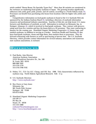 //EDIBLE SOYBEAN PRODUCTION AND MARKETINGPAGE 2
REFERENCES
article entitled “Bonus Beans: Do Specialty Types Pay!” More than 30 varieties are mentioned in
the enclosure on marketing food-quality soybeans in Japan. The growing location significantly
influences tofu yield, grain yield, protein, and oil content, according to a North Dakota study (2).
Processors can benefit from purchasing tofu beans from locations with the higher tofu yields and
quality.
Comprehensive information on food-grade soybeans is found at the U.S. Soyfoods Web site
sponsored by the Indiana Soybean Board (3), including a directory of soyfoods information
resources and professional industry associations. Searches of this site can help locate U.S. manu-
facturers and distributors of soyfoods, as well. Information is enclosed on Monsanto Ag., in
Stuttgart, Arkansas (4), which is involved in food-grade soybeans. They contract with growers
using seed from five varieties and buy the beans back at a $2 premium. They start contracting in
January for the coming year. Heartland Organic Marketing Cooperative (5) cleans, bags, and
markets soybeans, in addition to serving as a broker. American Health and Nutrition (6) also
buys food-grade soybeans, cleans and bags them, then markets them to processors. They do
forward-contracting with farmers as well as spot-buying at harvest time. The U.S. Soyfoods
Directory, which provides contact information for several industry associations and numerous
state soybean associations, is enclosed.
1) Paul Burke, Asia Director
American Soybean Association
12125 Woodcrest Executive Dr., Ste. 100
St. Louis, MO 63141
800-688-7692
314-576-1770
314-576-2786 FAX
2) Helms, T.C., T.D. Cai, K.C. Chang, and J.W. Enz. 1998. Tofu characteristics influenced by
soybean crop. North Dakota Agricultural Research. Fall. 11 p.
3) U.S. Soyfoods Directory
http://www.soyfoods.com/
4) Roy Owen or Gary Jones
Monsanto Ag.
901 North Park Avenue
Stuttgart, AR 72160
870-673-8565
5) Heartland Organic Marketing Cooperative
219 SW 2nd
PO Box 39
Stuart, IA 50256
515-523-1888
emhome@heartlandorganic.com
http://www.heartlandorganic.com
 
