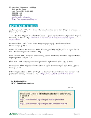 //EDIBLE SOYBEAN PRODUCTION AND MARKETING PAGE 3
ENCLOSURES
By Preston Sullivan
NCAT Agriculture Specialist
CT 171
6) American Health and Nutrition
3990 Varsity Drive
Ann Arbor, MI 48108-2226
800-992-1818
734-677-5570
ahn@organictrading.com
http://www.organictrading.com
Anderson, Barb B. 1996. Food beans offer taste of contract production. Progressive Farmer.
February 15. p. 84, 86.
Anon. No date. Organic Food-Grade Soybeans. Agroecology/Sustainable Agriculture Program,
University of Illinois. 4 p. <http://www.aces.uiuc.edu/%7easap/research/fs-organic-
soybeans.html>.
Brunoehler, Ron. 1994. Bonus beans: do specialty types pay? Farm Industry News.
Mid-February. p. 60-61.
Griffis, Gil, and Lars Wiedermann. 1990. Marketing Food-Quality Soybeans in Japan, 3rd
edi-
tion. American Soybean Association. 22 p.
Boes, James R. 1999. [Grower’s letter showing buyer’s standards.] Heartland Organic Market-
ing Cooperative. May 25. 2 p.
Silva, Beth. 1998. Tofu soybeans mean premiums. AgVentures. June-July. p. 36–37.
Unrein, John. 1998. Organic beans have fans in Japan. Farmer’s Digest [repr. from AgWeek].
January. p. 4-6.
Indiana Soybean Board. 1998. U.S. Soyfoods Directory. Soyfoods information resources and
professional industry associations. 5 p. <http://www.soyfoods.com/telephone.html>.
The electronic version of Edible Soybean Production and Marketing
is located at:
HTML
http://www.attra.ncat.org/attra-pub/ediblesoybean.html
PDF
http://www.attra.ncat.org/attra-pub/PDF/ediblesoybean.pdf
 