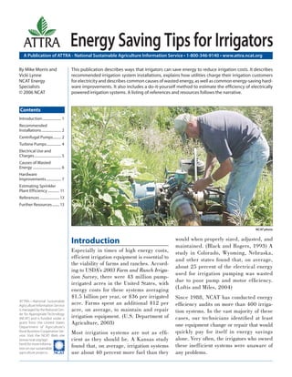 A Publication of ATTRA - National Sustainable Agriculture Information Service • 1-800-346-9140 • www.attra.ncat.org
ATTRA—National Sustainable
Agriculture Information Service
is managed by the National Cen-
ter for Appropriate Technology
(NCAT) and is funded under a
grant from the United States
Department of Agriculture’s
Rural Business-Cooperative Ser-
vice. Visit the NCAT Web site
(www.ncat.org/agri.
html) for more informa-
tion on our sustainable
agriculture projects.
ATTRA
Contents
By Mike Morris and
Vicki Lynne
NCAT Energy
Specialists
© 2006 NCAT
Energy Saving Tips for Irrigators
Introduction
Especially in times of high energy costs,
efficient irrigation equipment is essential to
the viability of farms and ranches. Accord-
ing to USDA’s 2003 Farm and Ranch Irriga-
tion Survey, there were 43 million pump-
irrigated acres in the United States, with
energy costs for these systems averaging
$1.5 billion per year, or $36 per irrigated
acre. Farms spent an additional $12 per
acre, on average, to maintain and repair
irrigation equipment. (U.S. Department of
Agriculture, 2003)
Most irrigation systems are not as efﬁ-
cient as they should be. A Kansas study
found that, on average, irrigation systems
use about 40 percent more fuel than they
would when properly sized, adjusted, and
maintained. (Black and Rogers, 1993) A
study in Colorado, Wyoming, Nebraska,
and other states found that, on average,
about 25 percent of the electrical energy
used for irrigation pumping was wasted
due to poor pump and motor efﬁciency.
(Loftis and Miles, 2004)
Since 1988, NCAT has conducted energy
efﬁciency audits on more than 400 irriga-
tion systems. In the vast majority of these
cases, our technicians identiﬁed at least
one equipment change or repair that would
quickly pay for itself in energy savings
alone. Very often, the irrigators who owned
these inefficient systems were unaware of
any problems.
This publication describes ways that irrigators can save energy to reduce irrigation costs. It describes
recommended irrigation system installations, explains how utilities charge their irrigation customers
for electricity and describes common causes of wasted energy, as well as common energy-saving hard-
ware improvements. It also includes a do-it-yourself method to estimate the efﬁciency of electrically
powered irrigation systems. A listing of references and resources follows the narrative.
Introduction..................... 1
Recommended
Installations...................... 2
Centrifugal Pumps......... 2
Turbine Pumps................ 4
Electrical Use and
Charges.............................. 5
Causes of Wasted
Energy ................................ 6
Hardware
Improvements................. 7
Estimating Sprinkler
Plant Efficiency ............. 11
References ...................... 13
Further Resources........ 13
NCAT photo
 