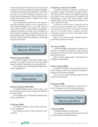 PAGE 2 //ENTERPRISE BUDGETS AND PRODUCTION COSTS FOR ORGANIC PRODUCTION
university) should be able to assist or recommenduniversity) should be able to assist or recommend
someone to assist in adapting enterprise budgetssomeone to assist in adapting enterprise budgets
to reﬂect your individual enterprises, and showto reﬂect your individual enterprises, and show
you how to use the budgets to improve youryou how to use the budgets to improve your
farm ﬁnancial management. Since resources varyfarm ﬁnancial management. Since resources vary
widely from state to state, no single route existswidely from state to state, no single route exists
for local assistance.
For conventional production, the Agricul-For conventional production, the Agricul-
tural Risk Budget Library at www.agrisk.umn.tural Risk Budget Library at www.agrisk.umn.
edu contains budgets for a very wide range ofedu contains budgets for a very wide range of
crops and livestock. In developing a budget forcrops and livestock. In developing a budget for
organic production, in many cases, a budget fororganic production, in many cases, a budget for
conventional cropping or livestock may be theconventional cropping or livestock may be the
best starting point. The budget can then be tai-best starting point. The budget can then be tai-
lored to speciﬁc individual situations, includinglored to speciﬁc individual situations, including
organic production.
Transition to Certified
Organic Budgets
British Columbia (2002)
Available budgets: dairy (ﬂuid milk), spelt,Available budgets: dairy (ﬂuid milk), spelt,
potatoes, oat, apple, sweet corn, carrots, winterpotatoes, oat, apple, sweet corn, carrots, winter
squash, spinach, salad greens, and cauliﬂower.
www.agf.gov.bc.ca/busmgmt/budgets/spe-www.agf.gov.bc.ca/busmgmt/budgets/spe-
cialty_organic.htm
Horticultural Crops:
Vegetables
British Columbia (1992-1996)
Available budgets: garlic, carrots, celery, cornAvailable budgets: garlic, carrots, celery, corn
for processing, peas for processing, whole beansfor processing, peas for processing, whole beans
for processing.
www.agf.gov.bc.ca/busmgmt/budgets/spe-www.agf.gov.bc.ca/busmgmt/budgets/spe-
cialty_organic.htm
California (1996)
Available budgets: processing tomatoes,Available budgets: processing tomatoes,
mixed vegetables.
www.agecon.ucdavis.edu/outreach/crop/
cost.htm
California, Central Coast (1994)California, Central Coast (1994)
Available budgets: cabbage, cauliflower,
cucumbers, garlic, leaf lettuce, romaine lettuce,
red onions, yellow onions, non-staked snap peas,
non-staked snow peas, green bell peppers, red
bell peppers, sweet corn, large variety winter
squash, small variety winter squash, barley cover
crop, vetch cover crop.
Included are yield and return ranges for selected
central coast organic vegetable crops, whole farm an-
nual equipment, investment, and business overhead
costs for a diversiﬁed organic vegetable operation,
and hourly equipment costs for a diversiﬁed organic
vegetable operation.
http://vric.ucdavis.edu/veginfo/topics/
prodcosts/organiccosts.html
New Jersey (1996)
Available budgets: bell pepper, cabbage, cau-
liﬂower, cucumber, leaf lettuce, yellow onions,
pumpkins, sweet corn, fresh market tomato, and
processing tomato.
http://aesop.rutgers.edu/~farmmgmt/ne-
budgets/organic.html
North Carolina (2003)
Available budgets: fresh market broccoli,
kale, tomatoes, sweet corn, salad mix, leaf lettuce,
peppers, and summer squash.
www.ces.ncsu.edu/chatham/ag/SustAg/
organiccoststudy.pdf
Wisconsin (1990)Wisconsin (1990)
Potatoes: brief comparison of costs and re-
turns of organic and conventional potatoes.
www.wisc.edu/cias/pubs/briefs/004.html
Horticultural Crops:
Fruits and Nuts
California (2003)
Available budgets: strawberries.
www.agecon.ucdavis.edu/outreach/crop/
cost-studies/StrawbOrgCC03.pdf
 