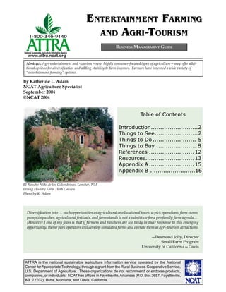 ATTRA is the national sustainable agriculture information service operated by the National
Center for Appropriate Technology, through a grant from the Rural Business-Cooperative Service,
U.S. Department of Agriculture. These organizations do not recommend or endorse products,
companies, or individuals. NCAT has ofﬁces in Fayetteville,Arkansas (P.O. Box 3657, Fayetteville,
AR 72702), Butte, Montana, and Davis, California.
National SustainableAgriculture Information Service
www.attra.ncat.org
Diversiﬁcation into … such opportunities as agricultural or educational tours, u-pick operations, farm stores,
pumpkin patches, agricultural festivals, and farm stands is not a substitute for a pro family farm agenda.…
[However,] one of my fears is that if farmers and ranchers are too tardy in their response to this emerging
opportunity, theme park operators will develop simulated farms and operate them as agri-tourism attractions.
—Desmond Jolly, Director
Small Farm Program
University of California—Davis
El Rancho Nido de las Golondrinas, Lemitar, NM
Living History Farm Herb Garden
Photo by K. Adam
BUSINESS MANAGEMENT GUIDE
Abstract: Agri-entertainment and -tourism—new, highly consumer-focused types of agriculture—may offer addi-
tional options for diversiﬁcation and adding stability to farm incomes. Farmers have invented a wide variety of
“entertainment farming” options.
ENTERTAINMENT FARMING
AND AGRI-TOURISM
By Katherine L. Adam
NCAT Agriculture Specialist
September 2004
©NCAT 2004
Table of Contents
Introduction.........................2
Things to See.......................2
Things to Do ....................... 5
Things to Buy ..................... 8
References ........................12
Resources..........................13
Appendix A........................15
Appendix B ........................16
 