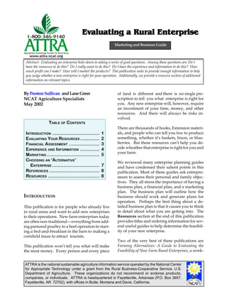 ATTRA is the national sustainable agriculture information service operated by the National Center
for Appropriate Technology under a grant from the Rural Business-Cooperative Service, U.S.
Department of Agriculture. These organizations do not recommend or endorse products,
companies, or individuals. ATTRA is headquartered in Fayetteville, Arkansas (P.O. Box 3657,
Fayetteville, AR 72702), with offices in Butte, Montana and Davis, California.
ByPrestonSullivan andLaneGreer
NCAT Agriculture Specialists
May 2002
Evaluating a Rural EnterpriseEvaluating a Rural EnterpriseEvaluating a Rural EnterpriseEvaluating a Rural EnterpriseEvaluating a Rural Enterprise
INTRODUCTION
This publication is for people who already live
in rural areas and want to add new enterprises
to their operations. New farm enterprises today
are often non-traditional—everything from add-
ing pastured poultry to a beef operation to start-
ing a bed-and-breakfast in the barn to making a
cornfield maze to attract tourists.
This publication won’t tell you what will make
the most money. Every person and every piece
of land is different and there is no single pre-
scription to tell you what enterprise is right for
you. Any new enterprise will, however, require
an investment of your time, money, and other
resources. And there will always be risks in-
volved.
There are thousands of books, Extension materi-
als, and people who can tell you how to produce
something, whether it’s baskets, bison, or blue-
berries. But these resources can’t help you de-
cide wheather that enterprise is right for you and
your farm.
We reviewed many enterprise planning guides
and have condensed their salient points in this
publication. Most of these guides ask entrepre-
neurs to assess their personal and family objec-
tives. They all stress the importance of having a
business plan, a financial plan, and a marketing
plan. The business plan will outline how the
business should work and generate plans for
operation. Perhaps the best thing about a de-
tailed business plan is that it causes you to think
in detail about what you are getting into. The
Resources section at the end of this publication
provides titles and ordering information for sev-
eral useful guides to help determine the feasibil-
ity of your new enterprise.
Two of the very best of these publications are
Farming Alternatives: A Guide to Evaluating the
Feasibility of New Farm Based Enterprises, a work-
Marketing and Business Guide
Abstract: Evaluating an enterprise boils down to asking a series of good questions. Among these questions are: Do I
have the resources to do this? Do I really want to do this? Do I have the experience and information to do this? How
much profit can I make? How will I market the products? This publication seeks to provide enough information to help
you judge whether a new enterprise is right for your operation. Additionally, we provide a resource section of additional
information on relevant topics.
TABLE OF CONTENTS
INTRODUCTION .................................. 1
EVALUATING YOUR RESOURCES .............. 2
FINANCIAL ASSESSMENT ...................... 3
EXPERIENCE AND INFORMATION .............. 4
MARKETING ...................................... 5
CHOOSING AN ‘ALTERNATIVE’
ENTERPRISE .................................. 7
REFERENCES .................................... 8
RESOURCES ..................................... 8
 