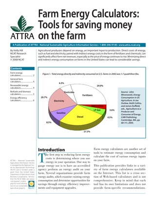 A Publication of ATTRA - National Sustainable Agriculture Information Service • 1-800-346-9140 • www.attra.ncat.org
ATTRA – National Sustainable
Agriculture Information Service
is managed by the National Cen-
ter for Appropriate Technology
(NCAT) and is funded under a
grant from the United States
Department of Agriculture’s Rural
Business-Cooperative Service.
Visit the NCAT Web site (www.
ncat.org/sarc_current.
php) for more informa-
tion on our sustainable
agriculture projects.
By Holly Hill
NCAT Research
Specialist
© 2008 NCAT
Introduction
T
he ﬁrst step to reducing farm energy
costs is determining where you use
energy in your operation. One way to
gauge energy use is to have an accredited
agency perform an energy audit on your
farm. Several organizations provide farm
energy audits, which examine existing energy
consumption and determine opportunities for
savings through energy efﬁciency improve-
ments and equipment upgrades.
Farm energy calculators are another set of
tools to estimate energy consumption and
calculate the cost of various energy inputs
on your farm.
This publication provides links to a vari-
ety of farm energy calculators available
on the Internet. This list is a cross sec-
tion of Web-based calculators and is not
comprehensive. Keep in mind that each
tool has its own limitations and does not
provide farm-specific recommendations.
Farm Energy Calculators:
Tools for saving money
on the farm
Agricultural producers depend on energy, an important input to production. Direct costs of energy,
such as fuel and electricity, paired with indirect energy costs in the form of fertilizers and chemicals, can
signiﬁcantly affect farm net revenues, especially as the price of energy continues to rise. Minimizing direct
and indirect energy consumption on farms in the United States can lead to considerable savings.
Source: John
Miranowski, Energy
Consumption in US
Agriculture. In Joe
Outlaw, Keith Collins,
and James Duﬃeld,
eds., Agriculture as a
Producer and
Consumer of Energy,
CABI Publishing,
Cambridge, MA, pp.
68-111, 2005.
Figure 1. Total energy directly and indirectly consumed on U.S. farms in 2002 was 1.7 quadrillion Btu.Farm energy
calculators......................... 2
General farm
calculators......................... 4
Renewable energy
calculators......................... 4
Biofuels and biomass
calculators......................... 5
Energy eﬃciency
calculators......................... 6
Contents
 