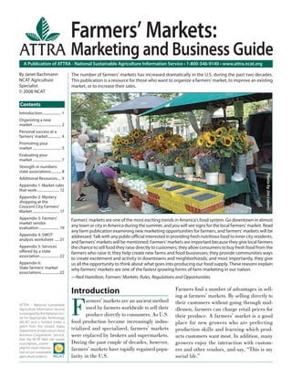 A Publication of ATTRA - National Sustainable Agriculture Information Service • 1-800-346-9140 • www.attra.ncat.org
ATTRA – National Sustainable
Agriculture Information Service
is managed by the National Cen-
ter for Appropriate Technology
(NCAT) and is funded under a
grant from the United States
Department of Agriculture’s Rural
Business-Cooperative Service.
Visit the NCAT Web site (www.
ncat.org/sarc_current.
php) for more informa-
tion on our sustainable
agriculture projects.
Contents
By Janet Bachmann
NCAT Agriculture
Specialist
© 2008 NCAT
Introduction
F
armers’ markets are an ancient method
used by farmers worldwide to sell their
produce directly to consumers. As U.S.
food production became increasingly indus-
trialized and specialized, farmers’ markets
were replaced by brokers and supermarkets.
During the past couple of decades, however,
farmers’ markets have rapidly regained popu-
larity in the U.S.
Farmers ﬁnd a number of advantages in sell-
ing at farmers’ markets. By selling directly to
their customers without going through mid-
dlemen, farmers can charge retail prices for
their produce. A farmers’ market is a good
place for new growers who are perfecting
production skills and learning which prod-
ucts customers want most. In addition, many
growers enjoy the interaction with custom-
ers and other vendors, and say, “This is my
social life.”
Farmers’ Markets:
Marketing and Business Guide
The number of farmers’ markets has increased dramatically in the U.S. during the past two decades.
This publication is a resource for those who want to organize a farmers' market, to improve an existing
market, or to increase their sales.
Farmers’ markets are one of the most exciting trends in America’s food system. Go downtown in almost
any town or city in America during the summer, and you will see signs for the local farmers’ market. Read
any farm publication examining new marketing opportunities for farmers, and farmers’ markets will be
addressed. Talk with any public oﬃcial interested in providing fresh nutritious food to inner city residents,
and farmers’ markets will be mentioned. Farmers’ markets are important because they give local farmers
the chance to sell food they raise directly to customers; they allow consumers to buy fresh food from the
farmers who raise it; they help create new farms and food businesses; they provide communities ways
to create excitement and activity in downtowns and neighborhoods; and most importantly, they give
us all the opportunity to think about what goes into producing our food supply. These reasons explain
why farmers’ markets are one of the fastest growing forms of farm marketing in our nation.
—Neil Hamilton, Farmers’ Markets: Rules, Regulations and Opportunities
PhotobyJimLukens.
Introduction..................... 1
Organizing a new
market................................ 2
Personal success at a
farmers’ market............... 4
Promoting your
market................................ 5
Evaluating your
market................................ 7
Strength in numbers:
state associations........... 8
Additional Resources.... 9
Appendix 1: Market rules
that work......................... 12
Appendix 2: Mystery
shopping at the
Crescent City Farmers’
Market .............................. 17
Appendix 3: Farmers’
market vendor
evaluation....................... 19
Appendix 4: SWOT
analysis worksheet .....21
Appendix 5: Services
oﬀered by a state
association......................22
Appendix 6:
State farmers’ market
associations....................22
 