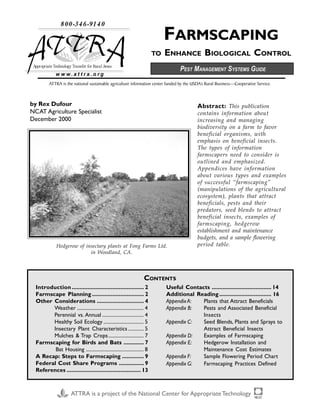 FARMSCAPING
TO ENHANCE BIOLOGICAL CONTROL
ATTRA is the national sustainable agriculture information center funded by the USDA’s Rural Business—Cooperative Service.
w w w . a t t r a . o r g
ATTRA is a project of the National Center for AppropriateTechnology
by Rex Dufour
NCAT Agriculture Specialist
December 2000
Abstract: This publication
contains information about
increasing and managing
biodiversity on a farm to favor
beneficial organisms, with
emphasis on beneficial insects.
The types of information
farmscapers need to consider is
outlined and emphasized.
Appendices have information
about various types and examples
of successful “farmscaping”
(manipulations of the agricultural
ecosystem), plants that attract
beneficials, pests and their
predators, seed blends to attract
beneficial insects, examples of
farmscaping, hedgerow
establishment and maintenance
budgets, and a sample flowering
period table.Hedgerow of insectary plants at Fong Farms Ltd.
in Woodland, CA.
Introduction.............................................. 2
Farmscape Planning................................. 2
Other Considerations .............................. 4
Weather ..................................................... 4
Perennial vs. Annual ................................. 4
Healthy Soil Ecology ................................ 5
Insectary Plant Characteristics ............ 5
Mulches & Trap Crops............................ 7
Farmscaping for Birds and Bats ............. 7
Bat Housing .............................................. 8
A Recap: Steps to Farmscaping .............. 9
Federal Cost Share Programs ................ 9
References ............................................... 13
Useful Contacts ...................................... 14
Additional Reading................................. 16
AppendixA: Plants that Attract Beneficials
Appendix B: Pests and Associated Beneficial
Insects
Appendix C: Seed Blends, Plants and Sprays to
Attract Beneficial Insects
Appendix D: Examples of Farmscaping
Appendix E: Hedgerow Installation and
Maintenance Cost Estimates
Appendix F: Sample Flowering Period Chart
Appendix G: Farmscaping Practices Defined
CONTENTS
PEST MANAGEMENT SYSTEMS GUIDE
Rex Dufour
NCAT/ATTRA
PO Box 3657
Fayetteville, AR 72702
ThankYou ThankYou ThankYou ThankYou ThankYou
foryourvaluablefeedback!
 