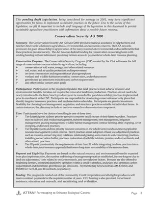 Examples of Farmscaping
Cropping System
& Problem
Location; Strategy (e.g. beneficial habitat, trap crop) and
Details
Researcher and
Contact Information
Stink bugs in
Pecans
Texas: Trap crop of black-eyed peas for stink bugs. When the
growers compared the average dollar losses from stink bugs
between the trap-cropped sites and the non-trap-cropped sites
they found that the non-trap-cropped sites sustained $29.29
more stink bug associated losses than did the trap-cropped
orchards. It cost the growers approximately $2,112.50 (about
$211.25/acre of peas) to establish and maintain the trap-cropped
peas. When spread over the 650 acres of the pecan farm being
affected by the presence of the trap crops, the growers spent
$3.25/acre (of pecans) to establish and maintain the trap crops.
The growers determined for every dollar they spent establishing
and maintaining the trap crops, they prevented $9.01 in kernel
damage from stink bugs. See also:
http://www.sarep.ucdavis.edu/cgi-win/sare/sare.exe/id=689
Kyle Brooksheir
Box 216
Van Horn, TX 79855
(915) 283-2506
Thrips on pepper
plants
Florida: Cover crops and weeds as beneficial insect habitat for
thrips control. During the summer of 1994 the participants tried
Alyce clover and Aeschynomene, both legumes, as cover crops.
Rank growth of the latter resulted in these being mowed soon
after peppers were planted. The participants also monitored
insect populations in a native weed species, Wedelia triloata,
found growing abundantly on the ditch banks. This particular
weed harbored large numbers of a non-destructive species of
thrips, as well as predatory insects, and will be examined
further in the future. Future testing of such nursery areas will
include a more critical selection of cover crops. The researchers
will be seeking plants with a prostrate growth habit that does
not interfere with farming operations and that will continue to
flower through Florida’s winter season. The research found that
cover crops are helpful in providing refuges for predatory
insects, but more covers with prostrate growth and a winter
flowering period need to be identified. USDA entomologists
predict that the range of the melon thrips, Thrips palmi, will
extend north into Georgia, and west to the Pacific Ocean.
Accordingly, nearly all of the nation’s winter pepper production
is at risk.
http://www.sarep.ucdavis.edu/cgi-win/sare/sare.exe/id=687
Ted & Trudy Winsberg
Green Cay Farms
Rt. 1 Box 331B
Boynton Beach, FL 33437
(407) 499-5345
Establishing
Hedgerows as
Beneficial Insect
Habitat
California: perennial plants and native grasses as hedgerows for
beneficial insect habitat for various row crops.
Mary Kimble
221 W. Court St., Ste. 1
Woodland, CA 95695
(530) 662-2037 ext. 3
Lygus bug on
strawberries
California: Annual trap crop of one dormant and one semi-
dormant alfalfa variety, two radish varieties (Daikon and the
edible variety Cherry Belle) and sweet alyssum (Carpet of Snow
variety). Preliminary indications are that lygus moving in from
surrounding fields settle on the annual trap cop mix. The trap
crop can then be treated by chemicals or vacuumed, thereby
avoiding any chemical applications to the strawberries.
Sean Swezey/Polly
Goldman
U.C. Santa Cruz
Santa Cruz, CA
(831) 755-2889
This pending draft legislation, being considered for passage in 2001, may have significant
opportunities for farms to implement sustainable practices in the future. Due to the nature of this
legislation, we felt it important to include draft language of the legislation in this document to provide
sustainable agriculture practitioners with information about a possible future resource.
Conservation Security Act 2000
Summary: The Conservation Security Act (CSA) of 2000 provides financial assistance to help farmers and
ranchers find viable solutions to agricultural, environmental, and economic concerns. The CSA rewards
producers for good stewardship in appreciation of the many nonmarket environmental and social benefits that
these practices provide society. The Act balances federal funding for conservation on working lands with
existing funding for land retirement, providing farmers access to payments for whole-farm resource planning.
Conservation Purposes: The Conservation Security Program (CSP) created by the CSA addresses the full
range of conservation concerns related to agriculture, including:
" conservation of soil, water, energy, and other related resources
" soil, water, and air quality protection and improvement
" on-farm conservation and regeneration of plant germplasm
" wetland and wildlife habitat restoration, conservation, and enhancement
" greenhouse gas emissions reduction and carbon sequestration
" and other similar conservation goals
Participation: Participation in the program stipulates that land practices must achieve resource and
environmental benefits, but does not require the removal of land from production. Practices do not need to be
newly introduced to the farm/ranch; producers can be rewarded for good stewardship practices implemented
prior to enrollment in the CSP. Participants are responsible for developing conservation security plans that
identify targeted resources, practices, and implementation schedules. Participants are granted maximum
flexibility for choosing land management, vegetative, and structural practices suitable for individual farms. In
certain instances, the plan may include an on-farm research or demonstration component.
Tiers: Participants have the choice of enrolling in one of three tiers:
" Tier I participants address priority resource concerns on all or part of their farms/ranches. Practices
may include soil and residue management, nutrient management, pest management, irrigation
management, grazing management, wildlife habitat management, contour farming, strip cropping, cover
cropping, and related practices.
" Tier II participants address priority resource concerns on the whole farm/ranch and meet applicable
resource management system criteria. Tier II practices entail adoption of land use adjustment practices
such as resource-conserving crop rotations, rotational grazing, conversion to soil-conserving practices,
installing conservation buffer practices, restoration of wildlife habitats, prairies, and/or wetlands, and
other related practices.
" Tier III participants satisfy the requirements of tiers I and II, while integrating land use practices into a
whole-farm, total-resource approach that fosters long-term sustainability of the resource base.
Payment and Eligibility: Payments are based on the natural resource and environmental benefits expected
from plan implementation, the number and timing of management practices established, income forgone due to
land use adjustments, costs related to on-farm research, and several other factors. Bonuses are also offered to
beginning farmers, joint participation by operators within a small watershed, and plans that optimize carbon
sequestration and minimizes greenhouse gas emissions. Payments may not exceed $20,000, $35,000, and
$50,000 for Tier I, II, and III contracts, respectively.
Funding: The program is funded out of the Commodity Credit Corporation and all eligible producers will
receive contract payments for the requisite number of years. CCC funding is also provided for technical
assistance, education and outreach, and monitoring and evaluation.
Appendix D
ATTRA// Farmscaping to Enhance Biological Control Page 30 ATTRA// Farmscaping to Enhance Biological Control Page 11
 