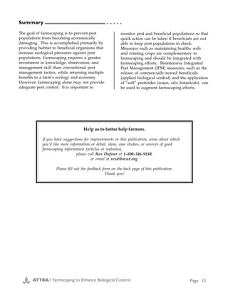Seed Blends, Plants and Sprays to Attract Beneficial Insects (C1, C2)
Blend Planting information (from manufacturers/suppliers) Supplier
No specific blends Specializes in native grasses, including: Bentgrass,
Tufted Hairgrass, Slender Hairgrass, Squirrel Tail,
Slender Wheatgrass, Blue Wild Rye, Idaho Fescue, Calif.
Fescue, Meadow Barley, Calif. Barley, Junegrass,
Creeping Wild Rye, Calif. Onion Grass, Hartford's melic,
Deergrass, Nodding Needlegrass, Foothill Needlegrass,
Purple Needlegrass, One sided Bluegrass.
Sedges/Rushes: White Root Sedge, Slender Sedge,
Torrent Sedge, Baltic Rush, Flat Bladed Rush, and
Common Rush. Forbs: Yarrow, Narrow-leaf Milkweed,
Purple Aster, Calif. Poppy, Gum Plant. Legumes: Small-
flowered Lupine, Arroyo Lupine, Yellow Lupine, Bull
Clover, and Tomcat clover.
Hedgerow Farms
21740 County Rd. 88
Winters, CA 95694
(916) 662-4570
Beneficial Blend™ Cereal rye, barley, subclover, common vetch, yellow
clover, white clover, crimson clover, LM 331 alfalfa,
mustard, Queen Anne's lace, coriander, baby's breath,
buckwheat, baby-blue-eyes, bishop's weed, fennel,
celery, yarrow, sweet alyssum.
Lohse Mill, Inc
P.O. Box 168
Artois, CA 95913
(916) 934-2157
http://www.forages.css.orst.edu/
Resources/Vendors/Seed/Lohse/
index.html
Beneficial Insect
Food
(spray/paste)
Ready to use, just add water. Beneficial Insect Food
supplies the pollen and nectar sources that beneficials
(Ladybugs, Lacewings) need, to go with the protein they
get from eating other insects. Helps attract beneficials,
aids in increased reproduction, and keeps them in your
garden and greenhouse. May also be made into a paste.
Garden City Seeds
778 Hwy 93 North
Hamilton, MT 59840
(406) 961-4837
no specific blends West Coast natives including California lilac, grasses,
perennial buckwheat and wildflowers.
Cornflower Farms
P.O. Box 896
Elk Grove CA 95759
(916) 689-1015
no specific blends Herbs, mints, vetch, Queen Anne's lace, yarrow and
other wildflowers.
Richter's
357 Hwy 47
Goodwood, ON
L0C 1A0
Canada
(905) 640-6677
Summary
The goal of farmscaping is to prevent pest
populations from becoming economically
damaging. This is accomplished primarily by
providing habitat to beneficial organisms that
increase ecological pressures against pest
populations. Farmscaping requires a greater
investment in knowledge, observation, and
management skill than conventional pest
management tactics, while returning multiple
benefits to a farm’s ecology and economy.
However, farmscaping alone may not provide
adequate pest control. It is important to
monitor pest and beneficial populations so that
quick action can be taken if beneficials are not
able to keep pest populations in check.
Measures such as maintaining healthy soils
and rotating crops are complementary to
farmscaping and should be integrated with
farmscaping efforts. Biointensive Integrated
Pest Management (IPM) measures, such as the
release of commercially-reared beneficials
(applied biological control) and the application
of “soft” pesticides (soaps, oils, botanicals) can
be used to augment farmscaping efforts.
○ ○ ○ ○ ○
Help us to better help farmers.
If you have suggestions for improvements in this publication, areas about which
you’d like more information or detail, ideas, case studies, or sources of good
farmscaping information (articles or websites),
please call Rex Dufour at 1-800-346-9140,
or email at rexd@ncat.org.
Please fill out the feedback form on the back page of this publication.
Thank you!
Appendix C
Sources:
C1) Beane, Kerry. 1994. Beneficial seed blends.
Common Sense Pest Control. Spring. p. 18.
C2) Poncavage, Joanna. 1994. Attract beneficial
insects. Organic Gardening. December. p. 44.
ATTRA// Farmscaping to Enhance Biological Control Page 12 ATTRA// Farmscaping to Enhance Biological Control Page 29
 