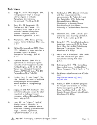 Seed Blends, Plants and Sprays to Attract Beneficial Insects (C1, C2) continued
Blend Planting information (from manufacturers/suppliers) Supplier
Beneficial Blend™
(made by Lohse-
Mill)
Barley, cereal rye, subclover, berseem clover, crimson
clover, white clover, yellow clover, alfalfa, mustard,
coriander, sweet alyssum, yarrow, buckwheat. Use ½
lb./1500 sq. ft. or 10−12 lb./acre.
Harmony Farm Supply (see
above)
Border Patrol Beneficial insect attractant flowers. Formulated by Clyde
Robin wildflower company, this is a mix of flower seeds
specially chosen to attract beneficial insects and provide
homes for them. One can covers 350 square feet and it's
recommended for use as a border around the garden or
between beds. Works best if it's planted a few weeks
before the rest of the garden; first blossoms will appear in
45−90 days. Many of the flowers are perennials which
will bloom year after year; the mix includes evening
primrose, wild buckwheat, baby blue eyes, black-eyed
susan, straw flowers, nasturtiums, bishop's flowers,
angelica, and yarrow.
Bountiful Gardens
18001 Shafer Ranch Road
Willits, CA 95490
(707) 459-6410
Haven™
Flowering Herbs
Haven is a blend of popular culinary herbs (dill, fennel).
These herb varieties have small flowers (tiny predators
can’t reach the nectar of large blossoms), with abundant
nectar and a long flowering period. The flowers attract a
wide variety of the most desirable beneficial insects. Sow
the seeds after danger of spring frost.
Gardens Alive!
5100 Schenley Place
Lawrenceburg, IN 47025
(812) 537-8650
http://www.gardens-alive.com/
Haven™ Cover
Crop
Blend of leguminous cover crops provides a habitat for
beneficial insects. Sow in spring on soil that is to lie
fallow for the season. When tilled under, the plants add
nitrogen to the soil and reduce the need for additional
fertilizing. Includes ladino, red clover, white clover, hairy
vetch.
Gardens Alive! (see above)
Bug Pro™ (spray) BugPro provides the protein beneficial insects need to
induce egg-laying, when a natural insect diet is not
available. BugPro effectively attracts lady beetles and
lacewings to your garden. 5 lbs. makes 10 gallons, covers
10,000 sq. ft. Spray or drop on foliage where you want to
attract beneficials.
Gardens Alive! (see above)
no specific blends Nursery that sells plants at three different sizes, including
many ornamental and useful plants from around the
world. California lilac, willows, shrubs, wildflowers,
grasses.
Forestfarm
990 Tetherow Road
Williams, OR 97544
(541) 846-7269
http://www.forestfarm.com/sea
rch/plant.asp
no specific blends Niche Gardens is a mail-order and retail nursery. They
specialize in nursery-propagated wildflowers and
natives, perennials, ornamental grasses and unusual trees
and shrubs.
Niche Gardens
1111 Dawson Road
Chapel Hill, NC 27516
(919) 967-0078
References:
1) Bugg, R.L. and C. Waddington. 1994.
Managing cover crops to manage
arthropod pests of orchards.
Agricultural Ecosystems &
Environment. Vol. 50. p. 11–28.
2) Bugg, R.L., M. Sarrantonio, J.D.
Dutcher, and S.C. Phatak. 1991.
Understory cover crops in pecan
orchards: Possible management
systems. American Journal of
Alternative Agriculture. p. 50–62
3) Anonymous. 1995. Bios: a growing
success. Farmer to Farmer. May–June.
p. 8–9
4) Akhtar, Mohammad and M.M. Alam.
1993. Utilization of waste materials in
nematode control: A review.
Bioresource Technology. Vol. 45.
p. 1–7.
5) Trankner, Andreas. 1992. Use of
agricultural and municipal organic
wastes to develop suppressiveness to
plant pathogens. p. 35–42. In: E.S.
Tjamos (ed.) Biological Control of
Diseases. NATO ASI Series, Vol. 230,
Plenum Press, New York, NY
6) Hoitink, Harry A.J. and Peter C. Fahy.
1986. Basis for the control of soilborne
plant pathogens with composts.
Annual Review of Phytopathology.
Vol. 24. p. 93–114.
7) Stapel, J.O. and A.M. Cortesero. 1997.
Importance of nectar sources for adult
parasitoids in biological control
programs. Midwest Biological Control
News. May. p. 1, 7.
8) Long, R.F., A. Corbett, C. Lamb, C.
Reberg-Horton, J. Chandler, M.
Stimmann. 1998. Beneficial insects
move from flowering plants to nearby
crops. California Agriculture,
September-October. p. 23–26.
9) Riechert, S.E. 1998. The role of spiders
and their conservation in the
agroecosystem. In: Pickett, C.H. and
R.L. Bugg (eds). 1998. Enhancing
Biological Control: Habitat
Management to Promote Natural
Enemies of Agricultural Pests.
University of California Press, Berkeley,
CA.
10) Thalmann, Dan. 2000. Attract a pest-
control air force. Growing for Market.
Vol. 9, No. 3. March. p. 11–13.
11) Long, R.F. 1999. Use of bats to enhance
insect pest control. p. 67–70. In: Bring
Farm Edges Back to Life! Yolo County
Resource Conservation District,
Woodland, CA. 105 p.
12) Duval, Jean, S. Sobkowiak. 1995. Birds
and bats: The orchard pest patrol.
Sustainable Farming, Vol. 6 No. 1.
p. 6, 7.
13) Brittingham, M.C. 1992. Controlling
birds on fruit crops. Northland Berry
News. September. Vol. 6, No. 3. p. 7, 8.
14) Bat Conservation International Website.
2000
http://www.batcon.org/bhra/
bhcriter.html
15) Robins, P. 1999. Cost share programs
for resource conservation and wildlife
habitat development. p. 89–91. In:
Bring Farm Edges Back to Life! Yolo
County Resource Conservation District,
Woodland, CA. 105 p.
Appendix C
ATTRA// Farmscaping to Enhance Biological Control Page 28 ATTRA// Farmscaping to Enhance Biological Control Page 13
 