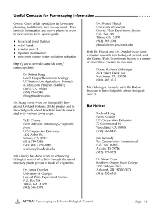 Useful Contacts for Farmscaping Information
Seed Blends, Plants and Sprays to Attract Beneficial Insects (C1, C2)
Blend Planting information (from manufacturers/suppliers) Supplier
Good Bug Blend™ Since the mix blooms nearly year-round, Good Bug Blend
should be planted in areas that can go a little wild, such
as field borders, ditchbanks, fence rows, etc. Generally,
you need to plant only 1−5% of your land with this mix
for good results. Crimson, rose and sweet clovers,
subclovers, alfalfas, gypsophila, Eriogonum fasiculatum,
white alyssum, nasturtium, yarrow, carrot, dill, daikon,
celery, radish, fennel, caraway, chervil, coriander, and
more. Drill or broadcast seed at 10–15 lb./acre (1 lb.
/1,000 sq. ft.) in any but the coldest months of the year.
Large-scale growers: if you are planting in fall, add vetch
at 5 lb./acre. If you are planting in spring, add 10 lb. of
buckwheat and 10 lb. of cowpeas/acre.
Peaceful Valley Farm Supply
P.O. Box 2209
Grass Valley, CA 95945
(916) 272-4769
http://www.groworganic.com/
Low Growing
Good Bug Blend
A mix of annuals and perennials under 2 feet tall, for use
below trees, cane berries, vines or along border areas with
height limitations. This mix performs best with regular
drip, sprinkler or furrow irrigation during dry periods. It
blooms 6−10 months/year and contains: carrot, chervil,
coriander, clovers (crimson, white, rose), subclovers,
nasturtium, parsley, alyssum and yarrow. Drill or
broadcast at 10−15 lb./planted acre (1lb./1,000 sq. ft.).
Peaceful Valley Farm Supply (see
above)
Border Patrol™ For best results sow this mix 4−6 weeks prior to planting
your garden. Border Patrol has more color, but is less
effective than Good Bug Blend. Species include white
evening primrose, wild buckwheat, baby blue eyes,
candytuft, bishop's flower, black-eyed susan,
strawflower, nasturtium, angelica and yarrow.
Peaceful Valley Farm Supply (see
above)
Good Bug Food
(Spray)
This product is a food source for beneficial insects. In
their adult stage, these insects need pollen and sugars,
which are often not present in sufficient quantities.
Beneficial insects especially need additional food during
dry periods. Derived from Brewer's Yeast and powdered
milk, Good Bug Food can attract and increase beneficial
populations as much as tenfold. Mix one part food with
an equal part of honey or sugar. Paint this mixture onto
cardboard or wooden stakes and place in your garden or
greenhouse.
Peaceful Valley Farm Supply (see
above)
All Purpose
Insectary Plant
Blend™ (Pacific
Seed)
Plant swaths through crop areas. White clover, yellow
clover, yarrow, cilantro, caraway, fennel, parsley, sweet
alyssum, tidy tips, baby’s breath, cosmos. Use ½ lb./1500
sq. ft. or 10−12 lb./acre.
Harmony Farm Supply
P.O. Box 460
Graton, CA 95444
(707) 823-9125
http://www.harmonyfarm.com/
Central Coast Wilds specializes in farmscape
planning, installation, and management. They
provide information and native plants in order
to meet several farm system goals:
♦ beneficial insect habitat
♦ wind break
♦ erosion control
♦ riparian stabilization
♦ non-point source water pollution reduction
http://www.centralcoastwilds.com/
farmscape.html
Dr. Robert Bugg
Cover Crops/Restoration Ecology
UC-Sustainable Agriculture Research
& Education Program (SAREP)
Davis, CA 95616
(530) 754-8549
rlbugg@ucdavis.edu
Dr. Bugg works with the Biologically Inte-
grated Orchard Systems (BIOS) project and is
knowledgeable about beneficial insects associ-
ated with various cover crops.
W.E. Chaney
Farm Advisor, Entomology/vegetable
crops
UC-Cooperative Extension
1432 Abbot St.
Salinas, CA 93901
(831) 759-7359
FAX: (831) 758-3018
wechaney@ucdavis.edu
Bill Chaney has done work on enhancing
biological control of aphids through the use of
insectary plants grown in fields of vegetables.
Dr. James Dutcher
University of Georgia
Coastal Plain Experiment Station
P.O. Box 748
Tifton, GA 31793
(912) 386-3374
Dr. Sharad Phatak
University of Georgia
Coastal Plain Experiment Station
P.O. Box 748
Tifton, GA 31793
(912) 386-3901
phatak@cpes.peachnet.edu
Both Dr. Phatak and Dr. Dutcher have done
extensive research into biological control, and
the Coastal Plain Experiment Station is a center
of innovative research in this area.
Diane Mathews Gehringer
2774 Silver Creek Rd.
Kutztown, PA 19530
(610) 285-4317
Ms. Gehringer, formerly with the Rodale
Institute, is knowledgeable about biological
control.
Bat Habitat
Rachael Long
Farm Advisor
UC-Cooperative Extension
70 Cottonwood St.
Woodland, CA 95695
(530) 666-8143
Jim Kennedy
Bat Conservation International
P.O. Box 162603
Austin, TX 78716
(512) 327-9721
Dr. Steve Cross
Southern Oregon State College
1250 Siskiyou Blvd.
Ashland, OR 97520-5071
(541) 552-6749
○ ○ ○ ○ ○ Appendix C
ATTRA// Farmscaping to Enhance Biological Control Page 14 ATTRA// Farmscaping to Enhance Biological Control Page 27
 