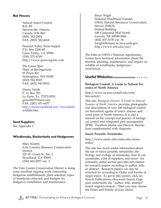Bat Houses
Natural Insect Control
R.R. #2
Stevensville, Ontario
Canada LOS ISO
(905) 382-2904
FAX: (905) 382-4418
Peaceful Valley Farm Supply
P.O. Box 2209 #P
Grass Valley, CA 95945
(530) 272-4769
http://www.groworganic.com
The Green Spot
Dept. of Bio-Ingenuity
93 Priest Rd.
Nottingham, NH 03290
(603) 942-8925
FAX: (603) 942-8932
Danny Smith
P. O. Box 703
La Porte, Tx. 77572-0703
genes96597@aol.com
FAX: (281) 471-6477
http://home.earthlink.net/~riverdan2/
wildlife.htm
Seed Suppliers
See Appendix C
Windbreaks, Shelterbelts and Hedgerows
Mary Kimble
Yolo Country Resource Conservation
District
221 W. Court St., Ste. 1
Woodland, CA 95695
(530) 662-2037 ext. 3
The Yolo County Conservation District is doing
some excellent ongoing work concerning
hedgerow establishment, plant selection, types
of beneficials attracted, and budgets for
hedgerow installation and maintenance.
Bruce Wight
National Windbreak Forester
USDA Natural Resources Conservation
Service (NRCS)
Federal Building
100 Centennial Mall North
Lincoln, NE 68508-3866
(402) 437-5178 ext. 36
bwight@telspec.itc.nrcs.usda.gov
http://www.unl.edu/nac/
The folks at USDA’s National Agroforestry
Center have technical information about the
benefits, planting, maintenance, and impact on
wildlife of windbreaks, hedgerows,
snowfences.
Useful Websites
Biological Control: A Guide to Natural En-
emies of North America
http://www.nysaes.cornell.edu/ent/
biocontrol/
This site, Biological Control: A Guide to Natural
Enemies of North America provides photographs
and descriptions of over 100 biological control
(or biocontrol) agents of insect, disease, and
weed pests in North America. It is also a
tutorial on the concept and practice of biologi-
cal control and integrated pest management
(IPM). Excellent photos and lifecycle descrip-
tions supplemented with diagrams.
Insect Parasitic Nematodes
http://www.oardc.ohio-state.edu/nema-
todes/
This site has much useful information about
the use of insect parasitic nematodes: the
biology and ecology of nematodes, how to use
nematodes, a list of suppliers, and more! An
extremely useful section provides full citation
for research papers according to author, title,
or abstract. Research papers can also be
searched for according to Order and Family of
target insect. To get to this section, click on:
Search Publications⇒Keyword Search Page
(just underneath the “author, title, abstract”
search engine)⇒Insects. Then you may choose
the Order and Family of your choice.
Appendix B
Pests and Associated Beneficial Insects continued
Pest Beneficial that attacks it
Leafminer Predatory thrips
Looper Big-eyed bug, parasitic wasps
Lygus bugs Big-eyed bug, braconid wasp, Anaphes iole
May beetle Tachinid fly
Mealybugs Ladybug, big-eyed bug, mealybug destroyer, lacewing
Mexican bean beetle Spined soldier bug
Mites Ladybug, big-eyed bug, lacewing, minute pirate bug
Nematodes Rove beetle
Oriental fruit moth Predatory thrips
Peach twig borer Predatory thrips
Psyllids Big-eyed bug
Sawfly Spined soldier bug, tachinid fly
Scales Lacewing, predatory thrips
Slugs Ground beetle, parasitic nematodes
Snails Ground beetle
Soft scales Ladybug
Sowbug Tachinid fly
Spider mite Ladybug, minute pirate bug, predatory mite, predatory thrips, spider mite destroyer,
western predatory mite
Springtails Rove beetle
Spruce budworm Trichogramma wasp
Squash bug Tachinid fly
Tent caterpillar Ground beetle, tachinid fly
Thrips Ladybug, minute pirate bug, big-eyed bug, damsel bug, lacewing
Tomato hornworm Big-eyed bug, assassin bug, Trichogramma wasp
Treehoppers Damsel bug
Whiteflies Lacewing, predatory thrips, whitefly parasitic wasp (Encarsia spp.)
ATTRA// Farmscaping to Enhance Biological Control Page 26 ATTRA// Farmscaping to Enhance Biological Control Page 15
○ ○ ○ ○ ○
 