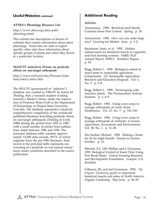 ATTRA’s Phenology Resource List
http://www.attra.org/attra-pub/
phenology.html
This website has descriptions of dozens of
websites that contain information about plant
phenology. Some sites are state or region-
specific; other sites have information about
specific groups of plants and when they flower
at a particular location.
SELECTV (selective) D-base on pesticide
effects on non-target arthropods
http://www.ent3.orst.edu/Phosure/data-
base/selctv/selctv.htm
The SELCTV (pronounced as “selective”)
database was created in 1986/87 by Karen M.
Theiling, then a research student working
towards a Master’s thesis, under the supervi-
sion of Professor Brian Croft in the Department
of Entomology at Oregon State University,
Corvallis. The database represents a relatively
comprehensive compilation of the worldwide
published literature describing pesticide effects
on non-target arthropods (Theiling & Croft,
1988) during the period from 1921 to 1985,
with a small number of entries from publica-
tions dated between 1986 and 1994. The
principal database table contains approxi-
mately 12,500 data records, 99.7% of which
originate from the pre-1986 literature. Each
record in the principal table represents one
screening of a pesticide on one natural enemy
taxon under conditions described in the source
publication.
Additional Reading
Articles:
Anonymous. 1994. Beneficial seed blends.
Common Sense Pest Control. Spring. p. 18.
Anonymous. 1994. How can you make bugs
stay? Growing for Market. June. p. 1–2.
Bachmann, Janet, et al. 1995. Habitat
enhancement for beneficial insects in vegetable
and fruit farming systems. SARE/ACE
Annual Report AS92-2. Southern Region.
p. 87.
Bugg, Robert L. 1990. Biological control of
insect pests in sustainable agriculture.
Components. UC Sustainable Agriculture
Research and Education Program. Vol. 1,
No. 3. p. 5–9.
Bugg, Robert L. 1990. Farmscaping with
insectary plants. The Permaculture Activist.
Summer. p. 1, 6–9.
Bugg, Robert. 1992. Using cover crops to
manage arthropods on truck farms.
HortScience. Vol. 27, No. 7. p. 741–745.
Bugg, Robert. 1994. Using cover crops to
manage arthropods of orchards: A review.
Agriculture, Ecosystems and Environment.
Vol. 50, No. 1. p. 11–28.
Des Jardins, Michael. 1994. Making a home
for fly-by-night friends. Farmer to Farmer.
October. p. 12.
Dietrick, E.J., J.M. Phillips and J. Grossman.
1995. Biological Control of Insect Pests Using
Pest Break Strips. Nature Farming Research
and Development Foundation. Lompoc, CA.
(booklet)
Gilkeson, Jill, and Joel Grossman. 1991. The
Organic Gardening guide to important
beneficial insects and mites of North America.
Organic Gardening. May-June. p. 46–56.
UsefulWebsites continued Appendix B
Pests and Associated Beneficial Insects
Pest Beneficial that attacks it
Alfalfa weevil Predatory thrips, Bathyplectes wasps, Tetrastichus incertus (wasp parasite)
Aphid Aphid midge, aphid parasites, syrphid fly, ladybug, parasitic wasp, big-eyed bug, damsel
bug, mealybug destroyer, soldier beetle, lacewing, braconid wasp, predatory thrips, rove
beetle, syrphid fly
Armyworm Big-eyed bug, braconid wasp, spined soldier bug, tachinid fly
Beetles Braconid wasp
Bud moth Predatory thrips
Cabbage looper Tachinid fly
Cabbage-root
maggots
Ground beetle, rove beetle
Cabbageworm Braconid wasp
Caterpillars in general Assassin bug, lacewing, Trichogramma wasp, braconid wasp, damsel bug, minute pirate
bug
Codling moth Braconid wasp, predatory thrips, Trichogramma wasp
Colorado potato
beetle
Ground beetle, spined soldier bug
Corn earworm Big-eyed bug, minute pirate bug, Trichogramma wasp, lacewing
Cotton bollworm Trichogramma wasp
Cutworms Ground beetle, tachinid fly
European corn borer Braconid wasp, Trichogramma wasp
Flea beetles Big-eyed bug
Flies Braconid wasp
Green stink bug Tachinid fly
Gypsy moth Braconid wasp, ground beetle, tachinid fly
Japanese beetle Tachinid fly
Leafhopper Big-eyed bug, damsel bug, minute pirate bug
ATTRA// Farmscaping to Enhance Biological Control Page 16 ATTRA// Farmscaping to Enhance Biological Control Page 25
 