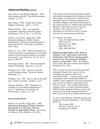Plants that Attract Beneficials (A1) continued
Beneficial Pests How to attract/conserve
Chalcid wasps (many
families, including
Trichogrammatidae)
(line represents actual size)
After USDA Bull. 1642
Spruce budworm, cotton
bollworm, tomato
hornworm, corn
earworm, corn borer,
codling moth, other
moths
Maintain a diversity of plants, including dill, anise, caraway,
hairy vetch, spearmint, Queen Anne's lace, buckwheat,
common knotweed, yarrow, white clover, tansy, cowpea,
fennel, cosmos, chervil. For orchards, provide a mix of clover
and flowering weeds (A2, A3, A6).
Whitefly parasitic
wasp (Encarsia
formosa)
Greenhouse whitefly,
sweet potato whitefly
Carrot family (Queen Anne's lace, dill, fennel, tansy),
sunflower family (yarrow, sunflower, cosmos, coreopsis) (A2).
King, Shawn, and William Olkowski. 1991.
Farmscaping and IPM. The IPM Practitioner.
October. p. 1–12.
Kite, Patricia. 1990. Attract these insects.
Organic Gardening. April. p. 71–72.
Phatak, Sharad. 1992. An integrated
sustainable vegetable production system.
HortScience. Vol. 27, No. 7. p. 738–741.
Pickett, C.H. and R.L. Bugg (eds.) 1998.
Enhancing Biological Control: Habitat
Management to Promote Natural Enemies of
Agricultural Pests. University of California
Press. 422 p.
Platt, J.O., et al. 1999. Effect of buckwheat as
a flowering border on populations of cucumber
beetles and their natural enemies in cucumber
and squash. Crop Protection. Vol. 18. No. 5.
June. p. 305–313.
Poncavage, Joanna. 1991. Beneficial borders.
Organic Gardening. May-June. p. 42–45.
Pottinger, Lori. 1994. Improve your pest-
control batting average. Farmer to Farmer.
December. p. 5.
Pottinger, Lori. 1994. Take a walk on the wild
side. Farmer to Farmer. October. p. 6–7.
Prokopy, Ronald J. 1994. Integration in
orchard pest and habitat management: A
review. Agriculture, Ecosystems and
Environment. August. p. 1–10.
Farmscaping Books:
Pickett, C.H. and R.L. Bugg (eds.). 1998.
Enhancing Biological Control: Habitat
Management to Promote Natural
Enemies of Agricultural Pests. University
of California Press, Berkeley, CA. 422 p.
This book provides detailed technical insights
into habitat manipulation for biological control.
Each chapter is written by an expert about a
particular aspect of habitat management (i.e.,
The Role of Spiders and Their Conservation in
the Agroecosystem, or, Within-field and Border
Refugia for the Enhancement of Natural
Enemies). This volume is a must for
researchers in this field as well as a useful
reference for farmscaping practitioners.
For ordering information:
Univ. of California Press, CPFS,
1095 Essex St.
Richmond, CA 94801
(609) 883-1759
FAX: (609) 883-7413
Bring Farm Edges Back to Life! How to
Enhance Your Agriculture and Farm
Landscape with Proven Conservation
Practices for Increasing the Wildlife
Cover on Your Farm. 1999. 4th Edition.
Yolo County Resource Conservation District,
Woodland, CA. 105 p.
This is a great resource for farmers and land
managers, though a fair amount of the
information is specific to the Lower
Sacramento Valley. Contains much useful
information about establishing habitat for
wildlife—from hedgerows and native perennial
grass stands to riparian enhancement and
tailwater ponds. Also includes information
nuggets on how to attract beneficial insects,
birds and bats, planting techniques and weed
control, and cost share programs (Federal,
State (CA) and local) for habitat enhancement.
To order: Send $18/copy (includes postage and
handling) with check payable to “Yolo County
RCD” to:
Yolo County RCD
221 West Court St., Ste. 1
Woodland, CA 95695
Additional Reading continuedAppendix A
Sources:
A1) Gilkeson, Linda and Joel Grossman. 1991. The
organic gardening guide to important beneficial
insects and mites of NorthAmerica. Organic
Gardening. May-June. p. 46–55.
A2) Poncavage, Joanna. 1991. Beneficial borders.
Organic Gardening. May-June. p. 42–45.
A3) Kite, Patricia. 1990. Attract these insects.
Organic Gardening. April. p. 71–72.
A4) Bugg, Robert L. 1990. Biological control of insect
pests in sustainable agriculture. Components.
UC Sustainable Agriculture Research and
Education Program. Vol. 1, No. 3. 7 p.
A5) Bugg, Robert L. 1993. Habitat manipulation to
enhance the effectiveness of aphidophagous
hover flies (Diptera: Syrphidae). Sustainable
Agriculture/Technical Reviews. UC Sustainable
Agriculture Research and Education Program.
Winter. p. 12–15.
A6) Cicero, Karen. 1993. Making a home for beneficial
insects. The New Farm. February. p. 28–33.
A7) Merrill, Richard. 1995. It’s a bug-eat-bug world.
Fine Gardening. April. p. 64–67.
A8) Reynolds, William. 1994. Attracting beneficial
insects to the farm field. The Grower. July. p. 1–4.
A9) Grossman, Joel. 1991. Insect plants. IPM
Practitioner. September. p. 10.
A10)William, R.D. 1981. Complementary interactions
between weeds, weed control practices, and
pests in horticultural cropping systems.
HortScience. August. p. 10–15.
A11)Bugg, R.L. 1999. Beneficial insects and their
associations with trees, shrubs, cover crops, and
weeds. pp. 63-65. In: Bring Farm Edges Back to
Life! Yolo Country Resource Conservation
District, Woodland, CA. 105 p.
A12) Flint, M.L. and S.H. Dreistadt. 1998. Natural
Enemies Handbook. The Illustrated Guide to
Biological Pest Control. U.C. Press. Berkeley.
p. 93.
ATTRA// Farmscaping to Enhance Biological Control Page 24 ATTRA// Farmscaping to Enhance Biological Control Page 17
 