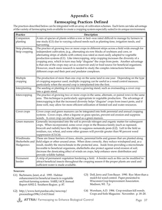 Other Considerations
Weather
Weather variations from year to year may
cause a particular management practice to be
beneficial one year and problematic the next. A
flexible approach is needed in order to adjust
beneficial habitat according to weather
variations. An observant eye is the grower’s
most valuable tool in this respect.
Perennial vs. Annual
The type of cropping system, perennial vs.
annual, is an important factor in farmscaping.
Perennial systems such as orchards possess an
inherent ecological stability derived from the
variety of tree-based habitats, which are not
harvested or destroyed as in annual systems.
Adding a cover crop to an orchard can
increase and complement the biodiversity of
the system.
Ideally, cover crops (CCs) in orchard systems
should be selected and managed for the
following attributes (1) :
4. Insectary Establishment
! Seed and plant sources
! Cost of ground preparation, planting
and maintenance (irrigation,
weeding, etc.) for:
♦ at least one year following
establishment of perennials
♦ needed number of plantings per
season of beneficial habitat
(remember that many annuals
provide pollen or nectar for only a
few weeks during the cropping
season, so that either relay
plantings or plant species mixes
may be needed for beneficial
habitat.)
! Equipment needs (Cost estimates for
installation and first-year
maintenance of a typical hedgerow in
California are given in Appendix E.)
♦ CCs should not harbor important orchard
pests
♦ CCs should have some ability to divert
generalist pests from the orchard crop
♦ CCs should confuse specialist pests visually
or olfactorily (by smell) and thus reduce
their colonization of orchard trees
♦ CCs should be capable of altering host-
plant nutrition (without negatively
impacting the crop) and thereby reduce
pest success
♦ CCs should reduce dust and thereby reduce
spider mite outbreaks
♦ CCs should change the microclimate and
thereby reduce pest success
♦ CCs should increase natural enemy
abundance or efficiency, thereby increasing
biological control of arthropod pests.
Studies of commercial pecan orchards in
Oklahoma (2) and almond plantations in
California (3) have demonstrated the efficacy
○ ○ ○ ○ ○
Resources
For information about crop
pests, their parasites and
predators, and the ecological
requirements of both, contact
your local county extension
service (under county listings in the phone book) or
state Cooperative Extension Service (CES):
http://www.reeusda.gov/hrd/state2.pdf
Biological Control: A Guide to Natural Enemies of
North America:
http://www.nysaes.cornell.edu/ent/biocontrol/
To receive a free copy of Suppliers of Beneficial
Organisms of North America, call the California EPA’s
Department of Pesticide Regulation:
(916) 324-4100 or download from:
http://www.cdpr.ca.gov/docs/dprdocs/goodbug/benefic.htm
Appendix G
Farmscaping Practices Defined
The practices described below can be integrated with an array of cultivation schemes. Each farm can take advantage
of the variety of farmscaping tools available to create a cropping system especially suited to its unique environment.
G1) Bachmann, Janet, et al. 1995. Habitat
enhancement for beneficial insects in vegetable
and fruit farming systems. SARE/ACE Annual
Report AS92-2. Southern Region. p. 87.
G2) http://www.hort.purdue.edu/newcrop/
proceedings1996/v3-615.html
Practice Description
Companion
planting
A mix of species of plants within a row or bed--was rated difficult to manage by farmers in
one study (G1) due to varying cultural needs such as planting time, irrigation needs, and
harvesting.
Strip planting,
Strip cropping
The practice of growing two or more crops in different strips across a field wide enough for
independent cultivation, (e.g., alternating six-row blocks of soybeans and corn, or
alternating strips of alfalfa with cotton) was rated as most easily adapted to vegetable
production systems (G1). Like intercropping, strip cropping increases the diversity of a
cropping area, which in turn may help "disguise" the crops from pests. Another advantage
is that one of the crops may act as a reservoir and/or food source for beneficial organisms.
However, much more research is needed to study the complex interactions between
different crops and their pest and predator complexes.
Multiple
cropping
The production of more than one crop on the same land in one year. Depending on the type
of cropping sequence used, multiple cropping can be useful as a weed control measure,
particularly when the second crop is interplanted into the first.
Interplanting The seeding or planting of a crop into a growing stand, such as overseeding a cover crop
into a grain stand.
Intercropping The practice of growing two or more crops in the same, alternate, or paired rows in the same
area. This technique is particularly appropriate in vegetable production. The advantage of
intercropping is that the increased diversity helps "disguise" crops from insect pests, and if
done well, may allow for more efficient utilization of limited soil and water resources.
Cover crops Cover crops and green manures can be integrated into both perennial and annual cropping
systems. Cover crops, often a legume or grass species, prevent soil erosion and suppress
weeds. A cover crop can also be used as a green manure.
Green manures Generally incorporated into the soil to provide nitrogen and organic matter for subsequent
crops. When incorporated, some cover crops in the Brassica family (such as rapeseed,
broccoli and radish) have the ability to suppress nematode pests (G2). Left in the field as
residues, rye, wheat, and some other grasses will provide greater than 90 percent weed
suppression (G3,G4).
Windbreaks
Shelterbelts and
Hedgerows
These are linear barriers of trees, shrubs, perennial forbs and grasses that are planted along
field edges or other unused areas. When done correctly, they reduce windspeed and, as a
result, modify the microclimate in the protected area. Aside from providing a microclimate
favorable to beneficial organisms, shelterbelts also protect against wind erosion of soil,
decrease the dessicating effect of winds on crops, help enhance snow distribution and
provide wildlife habitat.
Permanent
border
A strip of permanent vegetation bordering a field. A border such as this can be modified to
attract beneficial insects throughout the cropping season if the proper plants are used and
sufficient water is made available.
Sources:
G3) Doll, Jerry and Tom Bauer. 1990. Rye: More than a
mulch for weed control. Paper presented to
Wisconsin Crop Improvement Association.
Madison, WI. 7 p.
G4) Worsham, A.D. 1984. Crop residues kill weeds.
Crops and Soils Magazine. November. p. 18–20.
ATTRA// Farmscaping to Enhance Biological Control Page 4 ATTRA// Farmscaping to Enhance Biological Control Page 37
 