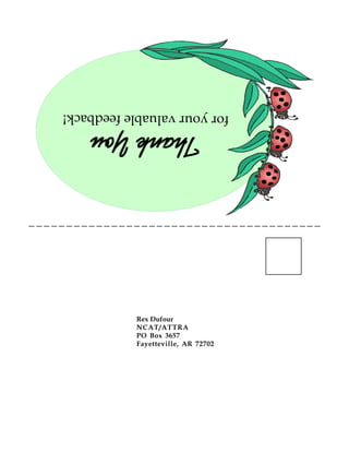 FARMSCAPING
TO ENHANCE BIOLOGICAL CONTROL
ATTRA is the national sustainable agriculture information center funded by the USDA’s Rural Business—Cooperative Service.
w w w . a t t r a . o r g
ATTRA is a project of the National Center for AppropriateTechnology
by Rex Dufour
NCAT Agriculture Specialist
December 2000
Abstract: This publication
contains information about
increasing and managing
biodiversity on a farm to favor
beneficial organisms, with
emphasis on beneficial insects.
The types of information
farmscapers need to consider is
outlined and emphasized.
Appendices have information
about various types and examples
of successful “farmscaping”
(manipulations of the agricultural
ecosystem), plants that attract
beneficials, pests and their
predators, seed blends to attract
beneficial insects, examples of
farmscaping, hedgerow
establishment and maintenance
budgets, and a sample flowering
period table.Hedgerow of insectary plants at Fong Farms Ltd.
in Woodland, CA.
Introduction.............................................. 2
Farmscape Planning................................. 2
Other Considerations .............................. 4
Weather ..................................................... 4
Perennial vs. Annual ................................. 4
Healthy Soil Ecology ................................ 5
Insectary Plant Characteristics ............ 5
Mulches & Trap Crops............................ 7
Farmscaping for Birds and Bats ............. 7
Bat Housing .............................................. 8
A Recap: Steps to Farmscaping .............. 9
Federal Cost Share Programs ................ 9
References ............................................... 13
Useful Contacts ...................................... 14
Additional Reading................................. 16
AppendixA: Plants that Attract Beneficials
Appendix B: Pests and Associated Beneficial
Insects
Appendix C: Seed Blends, Plants and Sprays to
Attract Beneficial Insects
Appendix D: Examples of Farmscaping
Appendix E: Hedgerow Installation and
Maintenance Cost Estimates
Appendix F: Sample Flowering Period Chart
Appendix G: Farmscaping Practices Defined
CONTENTS
PEST MANAGEMENT SYSTEMS GUIDE
Rex Dufour
NCAT/ATTRA
PO Box 3657
Fayetteville, AR 72702
ThankYou ThankYou ThankYou ThankYou ThankYou
foryourvaluablefeedback!
 