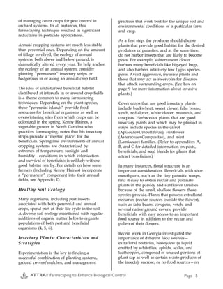 ATTRA// Farmscaping to Enhance Biological Control Page 5
of managing cover crops for pest control in
orchard systems. In all instances, this
farmscaping technique resulted in significant
reductions in pesticide applications.
Annual cropping systems are much less stable
than perennial ones. Depending on the amount
of tillage involved, the ecology of annual
systems, both above and below ground, is
dramatically altered every year. To help anchor
the ecology of an annual system, consider
planting “permanent” insectary strips or
hedgerows in or along an annual crop field.
The idea of undisturbed beneficial habitat
distributed at intervals in or around crop fields
is a theme common to many farmscaping
techniques. Depending on the plant species,
these “perennial islands” provide food
resources for beneficial organisms as well as
overwintering sites from which crops can be
colonized in the spring. Kenny Haines, a
vegetable grower in North Carolina who
practices farmscaping, notes that his insectary
strips provide a “meetin’ place” for the
beneficials. Springtime environments of annual
cropping systems are characterized by
extremes of temperature, sunlight and
humidity—conditions in which colonization
and survival of beneficials is unlikely without
good habitat nearby. For details on how some
farmers (including Kenny Haines) incorporate
a “permanent” component into their annual
fields, see Appendix D.
Healthy Soil Ecology
Many organisms, including pest insects
associated with both perennial and annual
crops, spend part of their life cycle in the soil.
A diverse soil ecology maintained with regular
additions of organic matter helps to regulate
populations of both pest and beneficial
organisms (4, 5, 6).
Insectary Plants: Characteristics and
Strategies
Experimentation is the key to finding a
successful combination of planting systems,
ground covers/mulches, and management
practices that work best for the unique soil and
environmental conditions of a particular farm
and crop.
As a first step, the producer should choose
plants that provide good habitat for the desired
predators or parasites, and at the same time,
do not harbor insects that are likely to become
pests. For example, subterranean clover
harbors many beneficials like big-eyed bugs,
and also harbors relatively few Lygus species.
pests. Avoid aggressive, invasive plants and
those that may act as reservoirs for diseases
that attack surrounding crops. (See box on
page 9 for more information about invasive
plants.)
Cover crops that are good insectary plants
include buckwheat, sweet clover, faba beans,
vetch, red clover, white clover, mustards, and
cowpeas. Herbaceous plants that are good
insectary plants and which may be planted in
strips include species in the carrot
(Apiaceae=Umbelliferae), sunflower
(Asteraceae=Compositae), and mint
(Lamiaceae) families. (Refer to appendices A,
B, and C for detailed information on pests,
beneficials, and seed blends for plants that
attract beneficials.)
In many instances, floral structure is an
important consideration. Beneficials with short
mouthparts, such as the tiny parasitic wasps,
find it easy to obtain nectar and pollinate
plants in the parsley and sunflower families
because of the small, shallow flowers these
species provide. Plants that possess extrafloral
nectaries (nectar sources outside the flower),
such as faba beans, cowpeas, vetch, and
several native ground covers, provide
beneficials with easy access to an important
food source in addition to the nectar and
pollen of their flowers.
Recent work in Georgia investigated the
importance of different food sources—
extrafloral nectaries, honeydew (a liquid
emitted by whiteflies, aphids, scales, and
leafhoppers, composed of unused portions of
plant sap as well as certain waste products of
the insects), sucrose, or no food sources—on
Appendix F
Common Name Genus/ sp. Jan Feb Mar Apr May Jun Jul Aug Sep Oct Nov Dec
Willow Salix spp.
California lilac Ceanothus spp.
Mule fat Baccharis viminea
Coffeeberry Rhanmus californica
Hollyleaf cherry Prunus ilicifolia
Yarrow* Achillea millefolium
Silverlace vine Polygonum aubertii
Toyon Heteromeles arbutifolia
Golden sticky monkeyflower Mimulus guttatus
Elderberry Sambucus mexicana
California buckwheat** Eriogonum fasciculatum
Deergrass Muhlenbergia rigens
Creeping boobialla Myoporum parvifolium
California fuchsia Zauschneria californica
Narrowleaf Milkweed Asclepias fascicularis
St. Catherine's lace Eriogonum giganteum
Coyote bush Baccharis pilularis
*Insects prefer common yarrow over the ornamental (salmon-colored) yarrows. Yarrow reseeds itself well.
**California buckwheat is very attractive to beneficials, but also very sensitive to overwatering.
Source:
F1) Kimball, Mary, and C. Lamb. 1999. Establishing Hedgerows for Pest
Control and Wildlife. p. 16. In: Bring Farm Edges Back to Life! Yolo
County Resource Conservation District, Woodland, CA. 105 p.
Flowering Periods of California Native Insectary Plants
ATTRA// Farmscaping to Enhance Biological Control Page 36
 