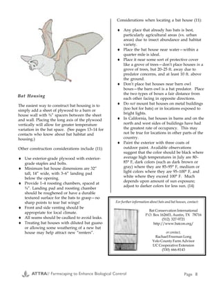 Examples of Farmscaping continued
Cropping
System &
Problem
Location; Strategy (e.g. beneficial habitat, trap crop) and Details Researcher and
Contact Information
Leafhoppers
and spider
mites in
vineyards
California: If properly managed, winter annual, legume/grass
(oat/vetch) cover crops can reduce the reliance of grape growers on
insecticides and miticides used to control leafhoppers and spider mites.
Two systems: 1) the cover crop as dry mulch by cutting the cover crop
biomass and placing it on row berms for weed suppression to reduce
herbicide use, 2) cover crop was cut and left in row middles. If sulfur
dust (used for disease control) was used sparingly in late Spring and
early Summer, the presence of these cover crops increased early season
activity of predatory mites, resulting in reduced spider mite
infestations. Similarly, where leafhopper numbers were not very low
and cover crops were properly maintained through early July, the
presence of cover crops resulted in reduced infestations of leafhoppers.
These reductions were attributed to enhanced activity of certain groups
of spiders, which consistently attained higher densities in the presence
of cover crops compared to the clean-cultivated systems. Leafhoppers
were also utilizing the cover crops as non-host crops, which may have
resulted in less time spent on vines.
Frank G. Zalom
Extension Entomologist
Department of Entomology
University of California
Davis, CA 95616
(916) 752-8350
FAX: (916) 752-6004
E-Mail:
fgzalom@ucdavis.edu
Aphids in
Cereals (D3)
England: Recent research in England indicates that by planting border
stips of Phacelia tanacetifolia Bentham (a North American annual that is
a good source of pollen for syrphids--syrphid larvae feed on aphids)
along cereal fields, significant reductions of aphid populations can be
obtained. Increased populations of syrphid flies extended up to 180
meters (195 yards) from the border strips. The researcher notes that in
seasons of early crop maturity, syrphid fly larvae may not be able to
decrease aphid populations due to lack of attractiveness of the "older"
wheat to ovipositing syrphids.
Janice M. Hickman
Department of Biology,
School of Biological Sciences,
Biomedical Sciences Building
The University,
Southamption, SO16 7PX
UK
Pest in
Vegetables
North Carolina: Organic vegetable grower plants an insectary strip
every 36 feet or so (i.e., if growing canteloupes on 6 foot rows, the 7th
row will be an insectary strip, or if growing peppers on 3 foot rows,
every 13th row will be planted in an insectary strip). Rye/vetch
mixtures are planted in the fall and will flower early in the spring and
are plowed down and sequentially replaced with buckwheat prior to
the rye/vetch going to seed. For example, one week a third of the
rye/vetch rows may be plowed down and replaced with buckwheat.
A few weeks later, another third will be plowed down, etc. This way,
there is habitat as well as continual pollen and nectar sources for
beneficial insects throughout most of the year. During the summer, the
buckwheat is also replaced sequentially as it senesces. The farmer
states that this system has been very successful.
Kenny Haines
Looking Back Farms
Rt. 2, Box 600D
Tyner NC, 27980
(252) 426-2218
FAX: (252) 426-9661
Pests in
Cotton (D6)
Texas: This study examined the predator flux between adjacent
planted cotton and grain sorghum fields. It was found that there was a
general influx of generalist predators (Orius spp.--minute pirate bug,
and Hippodamia convergens--convergent lady beetle) from sorghum to
cotton, although dispersion of predators works in both directions and
may be dependant on both crop phenology and associated food
resources (i.e., lack of or abundance of herbivorous prey).
Jarrad R. Prasifka
Biological Control Lab
Department of Entomology
Texas A&M University,
College Station, TX
77843-2475
(409) 862-3407
email: jrp7200@labs.tamu.edu
The easiest way to construct bat housing is to
simply add a sheet of plywood to a barn or
house wall with ¾” spacers between the sheet
and wall. Placing the long axis of the plywood
vertically will allow for greater temperature
variation in the bat space. (See pages 13–14 for
contacts who know about bat habitat and
housing.)
Other construction considerations include (11):
♦ Use exterior-grade plywood with exterior-
grade staples and bolts.
♦ Minimum bat house dimensions are 32”
tall, 14” wide, with 3–6” landing pad
below the opening.
♦ Provide 1–4 roosting chambers, spaced at
¾”. Landing pad and roosting chamber
should be roughened or have a durable
textured surface for the bats to grasp—no
sharp points to tear bat wings!
♦ Front and side venting should be
appropriate for local climate.
♦ All seams should be caulked to avoid leaks.
♦ Treating bat houses with diluted bat guano
or allowing some weathering of a new bat
house may help attract new “renters”.
Considerations when locating a bat house (11):
♦ Any place that already has bats is best,
particularly agricultural areas (vs. urban
areas) due to insect abundance and habitat
variety.
♦ Place the bat house near water—within a
quarter mile is ideal.
♦ Place it near some sort of protective cover
like a grove of trees—don’t place houses in a
grove of trees, but 20–25 ft. away due to
predator concerns, and at least 10 ft. above
the ground.
♦ Don’t place bat houses near barn owl
boxes—the barn owl is a bat predator. Place
the two types of boxes a fair distance from
each other facing in opposite directions.
♦ Do not mount bat houses on metal buildings
(too hot for bats) or in locations exposed to
bright lights.
♦ In California, bat houses in barns and on the
north and west sides of buildings have had
the greatest rate of occupancy. This may
not be true for locations in other parts of the
country.
♦ Paint the exterior with three coats of
outdoor paint. Available observations
suggest that the color should be black where
average high temperatures in July are 80–
85° F, dark colors (such as dark brown or
gray) where they are 85–95° F, medium or
light colors where they are 95–100° F, and
white where they exceed 100° F. Much
depends upon amount of sun exposure;
adjust to darker colors for less sun. (14)
Bat Housing
For further information about bats and bat houses, contact:
Bat Conservation International
P.O. Box 162603, Austin, TX 78716
(512) 327-9721
http://www.batcon.org/
or contact,
Rachael Freeman Long
Yolo County Farm Advisor
UC Cooperative Extension
(530) 666-8143
Appendix D
ATTRA// Farmscaping to Enhance Biological Control Page 8 ATTRA// Farmscaping to Enhance Biological Control Page 33
 