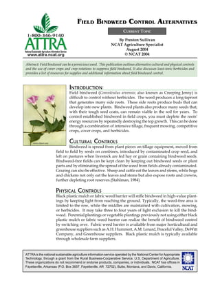 ATTRAis the national sustainable agriculture information service operated by the National Center forAppropriate
Technology, through a grant from the Rural Business-Cooperative Service, U.S. Department of Agriculture.
These organizations do not recommend or endorse products, companies, or individuals. NCAT has ofﬁces in
Fayetteville, Arkansas (P.O. Box 3657, Fayetteville, AR 72702), Butte, Montana, and Davis, California.
National SustainableAgriculture Information Service
www.attra.ncat.org
By Preston Sullivan
NCAT Agriculture Specialist
August 2004
© NCAT 2004
CURRENT TOPIC
FIELD BINDWEED CONTROL ALTERNATIVES
INTRODUCTION
Field bindweed (Convolvulus arvensis; also known as Creeping Jenny) is
difﬁcult to control without herbicides. The weed produces a long taproot
that generates many side roots. These side roots produce buds that can
develop into new plants. Bindweed plants also produce many seeds that,
with their tough seed coats, can remain viable in the soil for years. To
control established bindweed in ﬁeld crops, you must deplete the roots’
energy resources by repeatedly destroying the top growth. This can be done
through a combination of intensive tillage, frequent mowing, competitive
crops, cover crops, and herbicides.
CULTURAL CONTROLS
Bindweed is spread from plant pieces on tillage equipment, moved from
ﬁeld to ﬁeld by seeds on combines, introduced by contaminated crop seed, and
left on pastures when livestock are fed hay or grain containing bindweed seeds.
Bindweed-free ﬁelds can be kept clean by keeping out bindweed seeds or plant
parts and by eliminating the spread of the weed from ﬁelds already contaminated.
Grazing can also be effective. Sheep and cattle eat the leaves and stems, while hogs
and chickens not only eat the leaves and stems but also expose roots and crowns,
further depleting root reserves.(Stahlman, 1984)
PHYSICAL CONTROLS
Black plastic mulch or fabric weed barrier will stiﬂe bindweed in high-value plant-
ings by keeping light from reaching the ground. Typically, the weed-free area is
limited to the row, while the middles are maintained with cultivation, mowing,
or herbicides. It may take three to four years of light exclusion to kill the bind-
weed. Perennial plantings or vegetable plantings previously not using either black
plastic mulch or fabric weed barrier can realize the beneﬁt of bindweed control
by switching over. Fabric weed barrier is available from major horticultural and
greenhouse suppliers such as A.H. Hummert, A.M. Lenard, Peaceful Valley, DeWitt
Company, and Greenhouse suppliers. Black plastic mulch is typically available
through wholesale farm suppliers.
Abstract: Field bindweed can be a pernicious weed. This publication outlines alternative cultural and physical controls
and the use of cover crops and crop rotations to suppress ﬁeld bindweed. It also discusses least-toxic herbicides and
provides a list of resources for supplies and additional information about ﬁeld bindweed control.
www.clipart.com
 