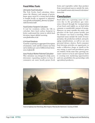 Page 10 ATTRA Food Miles: Background and Marketing
Food MilesTools
Life Cycles Food Calculator
The Life Cycles food calculator deter-
mines the distance and amount of green-
house gases saved if a certain food product
is bought locally as opposed to imported.
www.gworks.ca/lcsite/food_directory/?q=food
miles/inventory/add
Food Carbon Footprint Calculator
A tool for residents within the UK to
calculate their food carbon footprint to
better understand the extent to which food
decisions impact global warming.
www.foodcarbon.co.uk
LCA Food Database
A tool for acquiring an aggregated description
of emissions, waste and the resource use from
soil to kitchen per unit of different food items.
www.lcafood.dk
Iowa Produce Market Potential Calculator
This calculator was designed to help users
determine expanding markets in Iowa if
consumers ate more locally grown fresh
fruits and vegetables rather than produce
from conventional sources outside the state.
www.leopold.iastate.edu/research/calculator/
home.htm
Conclusion
Food miles are a growing cause of con-
cern due to the greenhouse gas emis-
sions released through the transportation
of our food—and rightly so, as food miles
consume a considerable amount of energy.
However, we must consider the many com-
plexities of the food system besides just
the distance our food is traveling. Other
important issues include the mode of trans-
portation, the production method, and pack-
aging considerations, as well as our own
personal dietary choices. Each consumer
food decision provides an opportunity to
make a difference (large or small) in the
way energy is used and greenhouse gases
are emitted. At the same time, growing con-
sumer interest in local and regional foods
is creating new marketing opportunities
and new possibilities for partnerships with
agricultural producers.
Truck on highway near Petersburg, West Virginia. Photo by Ken Hammond. Courtesy of USDA.
 