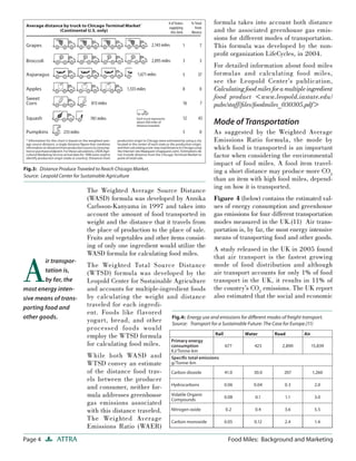 Page 4 ATTRA Food Miles: Background and Marketing
The Weighted Average Source Distance
(WASD) formula was developed by Annika
Carlsson-Kanyama in 1997 and takes into
account the amount of food transported in
weight and the distance that it travels from
the place of production to the place of sale.
Fruits and vegetables and other items consist-
ing of only one ingredient would utilize the
WASD formula for calculating food miles.
The Weighted Total Source Distance
(WTSD) formula was developed by the
Leopold Center for Sustainable Agriculture
and accounts for multiple-ingredient foods
by calculating the weight and distance
traveled for each ingredi-
ent. Foods like flavored
yogurt, bread, and other
processed foods would
employ the WTSD formula
for calculating food miles.
While both WASD and
WTSD convey an estimate
of the distance food trav-
els between the producer
and consumer, neither for-
mula addresses greenhouse
gas emissions associated
with this distance traveled.
The Weighted Average
Emissions Ratio (WAER)
formula takes into account both distance
and the associated greenhouse gas emis-
sions for different modes of transportation.
This formula was developed by the non-
proﬁt organization LifeCycles, in 2004.
For detailed information about food miles
formulas and calculating food miles,
see the Leopold Center’s publication,
Calculatingfood milesforamultipleingredient
food product <www.leopold.iastate.edu/
pubs/staff/ﬁles/foodmiles_030305.pdf>
Mode of Transportation
As suggested by the Weighted Average
Emissions Ratio formula, the mode by
which food is transported is an important
factor when considering the environmental
impact of food miles. A food item travel-
ing a short distance may produce more CO2
than an item with high food miles, depend-
ing on how it is transported.
Figure 4 (below) contains the estimated val-
ues of energy consumption and greenhouse
gas emissions for four different transportation
modes measured in the UK.(11) Air trans-
portation is, by far, the most energy intensive
means of transporting food and other goods.
A study released in the UK in 2005 found
that air transport is the fastest growing
mode of food distribution and although
air transport accounts for only 1% of food
transport in the UK, it results in 11% of
the country’s CO2
emissions. The UK report
also estimated that the social and economic
Fig.3: Distance Produce Traveled to Reach Chicago Market.
Source: Leopold Center for Sustainable Agriculture
Fig.4: Energy use and emissions for diﬀerent modes of freight transport.
Source: Transport for a Sustainable Future: The Case for Europe.(11)
A
ir transpor-
tation is,
by far, the
most energy inten-
sive means of trans-
porting food and
other goods.
Rail Water Road Air
Primary energy
consumption
KJ/Tonne-km
677 423 2,890 15,839
Speciﬁc total emissions
g/Tonne-km
Carbon dioxide 41.0 30.0 207 1,260
Hydrocarbons 0.06 0.04 0.3 2.0
Volatile Organic
Compounds
0.08 0.1 1.1 3.0
Nitrogen oxide 0.2 0.4 3.6 5.5
Carbon monoxide 0.05 0.12 2.4 1.4
Grapes
Broccoli
Asparagus
Apples
Sweet
Corn
Pumpkins
Squash
* Information for this chart is based on the weighted aver-
age source distance, a single distance ﬁgure that combines
informationondistancesfromproductionsourcetoconsump-
tionorpurchaseendpoint.Forthesecalculations,USDAAgri-
cultural Marketing Service arrival data for 1998 were used to
identify production origin (state or country). Distances from
production origin to Chicago were estimated by using a city
located in the center of each state as the production origin,
andthencalculatingaone-wayroaddistancetoChicagousing
the Internet site Mapquest (mapquest.com). Estimations do
not include distance from the Chicago Terminal Market to
point of retail sale.
1 7
3 3
5 37
8 0
16 7
12 43
5 0
Each truck represents
about 500 miles of
distance traveled
233 miles
781 miles
813 miles
1,555 miles
1,671 miles
2,095 miles
2,143 miles
Average distance by truck to Chicago Terminal Market*
(Continental U.S. only)
# of States
supplying
this item
% Total
from
Mexico
 