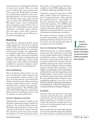 Page 7ATTRAwww.attra.ncat.org
consumers who are reducing food miles help
to create local markets. There are many
ways of reducing the energy intensiveness
of your operation. Reducing fuel consump-
tion, maintaining equipment and assess-
ing ﬁeld practices can have great impacts
that will both reduce your energy use and
save you money. The ATTRA Farm Energy
Web pages contain a host of information
about managing energy-related costs on
the farm. You will ﬁnd links to farm energy
calculators, renewable energy informa-
tion and links to food miles resources.
For more information visit the Web site at
www.attra.ncat.org/energy.
Marketing
For producers, reducing food miles means
selling products to a more local or regional
market. While, this may be an intimidating
prospect for farmers who have no experience
with alternative markets, the opportunities
are signiﬁcant and diverse, including farm-
ers’ markets, CSAs and farm-to-institution
programs, all of which are looking for local
producers. The following sections brieﬂy
examine some of the markets and methods
available for a producer looking to reduce
the energy involved in transporting food.
Direct Marketing
Direct marketing allows farmers to com-
pete with wholesale market channels and
mass supermarket systems, thereby creat-
ing a local food network and reducing the
distance that food travels. Direct marketing
networks could include farmers’ markets,
wholesale food terminals and community-
supported agriculture. The ATTRA publi-
cation Direct Marketing offers information
about alternative marketing systems, with
an emphasis on value-added crops.
Farmers’ Markets and CSAs
Selling produce at farmers’ markets is one
alternative marketing strategy available for
producers. By removing brokers from the
distribution chain, farmers are able to reap
a greater proﬁt. Farmers’ markets also ben-
eﬁt community interaction and economic
development. For more information about
how to join or start a farmers’ market suc-
cessfully, see the ATTRA publication, Farm-
ers’ Markets: Marketing and Business Guide.
Community supported agriculture (CSA)
offers another option for marketing to a
local or regional clientele. CSAs typically
have members that are “share-holders” in
the farm, paying for the anticipated costs
of the farm operation. The ATTRA pub-
lication Community Supported Agriculture
contains information about production con-
siderations and using the Internet as a means
of information dissemination to members.
The number of farmers’ markets and CSAs
has grown substantially over the last decade
indicating both the potential of success for
the farmer and the growing demands of
consumers for fresh, local food.
Farm-to-Institution Programs
Selling food directly to schools, hospitals,
prisons and other institutions is becoming
an increasingly popular option. Selling food
to institutions creates a reliable market for
the farmer and provides great health and
economic beneﬁts to the consumer. Farm-to-
institution programs also reduce food miles.
The University of Montana’s Farm to College
program estimated that replacing a year’s
supply of conventionally sourced hamburgers
and French fries with local ingredients saved
43,000 gallons of fuel and the associated
greenhouse gasses from being emitted.(16)
For more information about setting up a farm-
to-institution program in your area, see the
ATTRA publication Bringing Local Foods to
Local Institutions: A Resource Guide for Farm-
to-School and Farm-to-Institution Programs.
Ecolabels
Ecolabels offer one method for educating
consumers about locally grown, sustainably
raised foods, and have proven effective in
product marketing. An ecolabel is a seal or
a logo indicating that a product has met a
certain set of environmental and/or social
standards or attributes.
The Leopold Center for Sustainable Agricul-
ture has researched the impact that labeling
food with ecolabels containing information
L
ife cycle
assessment
(LCA) is a
methodusedtoana-
lyzetheconsumption
and environmental
burdens associated
with a product.
 