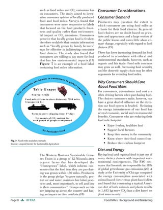 Page 8 ATTRA Food Miles: Background and Marketing
such as food miles and CO2
emissions has
on consumers. The study aimed to deter-
mine consumer opinion of locally produced
food and food miles. Surveys found that
consumers were more responsive to labels
that focused on the food product’s fresh-
ness and quality rather than environmen-
tal impact or CO2
emissions. Consumers
perceive that locally grown food is fresher;
therefore ecolabels that contain information
such as “locally grown by family farmers”
may be effective in inﬂuencing consumer
food choices. The study also found that
consumers are willing to pay more for food
that has low environmental impacts.(17)
Figure 7 is an example of a food label
containing food miles information.
The Western Montana Sustainable Grow-
ers Union is a group of 12 Missoula-area
organic farms that has developed the
“Homegrown” label, which informs con-
sumers that the food item they are purchas-
ing was grown within 150 miles. Producers
in the group pledge “to grow naturally, pro-
tect air and water, maintain fair labor prac-
tices and, most importantly, to sell and buy
in their communities.” Groups such as this
are jumping up across the country and hav-
ing an impact on their markets.(18)
Consumer Considerations
Consumer Demand
Producers may question the extent to
which consumers are using food miles as
a basis for their food choices. In general
food choices are no doubt based on price,
taste and appearance and a large section of
the public knows and cares little about cli-
mate change, especially with regard to food
choices.(19)
There has been increasing demand for food
produced in accordance with ethical and
environmental standards, however, such as
organic and fair trade. Food mile concerns
may grow as well. Increasing food security
and the domestic supply chain may be other
arguments for reducing food miles.
Why Consumers Should Care
About Food Miles
For consumers, convenience and cost are
often driving factors when purchasing food.
The choices consumers make, however, can
have a great deal of inﬂuence on the direc-
tion our food system is headed. Reducing
the energy intensiveness of our food has
several economic, social and environmental
beneﬁts. Consumers who are reducing their
food mile footprint:
Enjoy fresher, healthier food
Support local farmers
Keep their money in the community
Know where their food comes from
Reduce their carbon footprint
Diet and Energy
Buying local and regional food is just one of
many dietary choices with important envi-
ronmental consequences. The FAO esti-
mates that livestock are responsible for 18%
of global greenhouse gas emissions.(20) A
study at the University of Chicago compared
the energy consumption associated with
animal-based diets versus plant-based diets
and found that consuming a typical Ameri-
can diet of both animals and plants results
in 1,485 kg more CO2
than a diet based on
plant sources only.
•
•
•
•
•
Fig. 7: Food miles ecolabel example.
Source: Leopold Center for Sustainable Agriculture
 