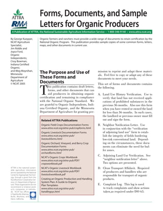 The Purpose and Use of
These Forms and
Documents
T
his publication contains draft letters,
forms, and other documents that can
aid producers in obtaining organic
certiﬁcation and remaining in compliance
with the National Organic Standard. We
are grateful to Organic Independents, Indi-
ana Certiﬁed Organic, and the Minnesota
Department of Agriculture for granting per-
mission to reprint and adapt these materi-
als. Feel free to copy or adapt any of these
documents to meet your needs.
This set of forms and documents contains
the following.
A. Land Use History Veriﬁcation. Use to
verify that land has not received appli-
cations of prohibited substances in the
previous 36 months. Also use this form
when you have rented or owned the land
for less than 36 months. In such cases,
the landlord or previous owner must ﬁll
out and sign the form.
B. Neighbor Notiﬁcation Letter. Use
in conjunction with the “veriﬁcation
of adjoining land use” form to estab-
lish the integrity of ﬁelds bordering
low-risk conventional land. Depend-
ing on the circumstances, these docu-
ments can eliminate the need for buf-
fer zones.
C. Adjoining Land Use Veriﬁcation. See
“neighbor notiﬁcation letter” above.
Two options are presented.
D. Clean Transport Afﬁdavit. Required
of producers and handlers who are
responsible for transport of organic
products.
E. Complaint Log. This log is used
to track complaints and show actions
taken,as required under ISO 65.
A Publication of ATTRA, the National Sustainable Agriculture Information Service • 1-800-346-9140 • www.attra.ncat.org
ATTRA is the national sustain-
able agriculture information
service operated by the National
Center for Appropriate Technol-
ogy, through a grant from the
Rural Business-Cooperative Ser-
vice, U.S. Department of Agricul-
ture. These organizations do not
recommend or endorse prod-
ucts, companies, or individu-
als. NCAT has oﬃces
inFayetteville,Arkansas,
Butte, Montana, and
Davis, California. ����
ATTRA
By George Kuepper,
NCAT Agriculture
Specialist;
Jim Riddle and
Joyce Ford,
Organic
Independents;
Cissy Bowman,
Indiana Certiﬁed
Organic;
and Meg Moynihan,
Minnesota
Department of
Agriculture
© NCAT 2005
Forms, Documents, and Sample
Letters for Organic Producers
Organic farmers and ranchers must provide a wide range of documents to retain certiﬁcation by the
National Organic Program. This publication provides sample copies of some common forms, letters,
maps, and other documents in current use.
Related ATTRA Publications
Organic Field Crops Documentation Forms
www.attra.ncat.org/attra-pub/cropforms.html
Organic Livestock Documentation Forms
www.attra.ncat.org/attra-pub/
livestockforms.html
Organic Orchard, Vineyard, and Berry Crop
Documentation Forms
www.attra.ncat.org/attra-pub/
orchardforms.html
NCAT’s Organic Crops Workbook
www.attra.ncat.org/attra-pub/PDF/
cropsworkbook.pdf
NCAT’s Organic Livestock Workbook
www.attra.ncat.org/attra-pub/PDF/
livestockworkbook.pdf
Creating an Organic Production and Handling
System Plan: A Guide to Organic
Plan Templates
www.attra.ncat.org/attra-pub/
handlingsys.html
 