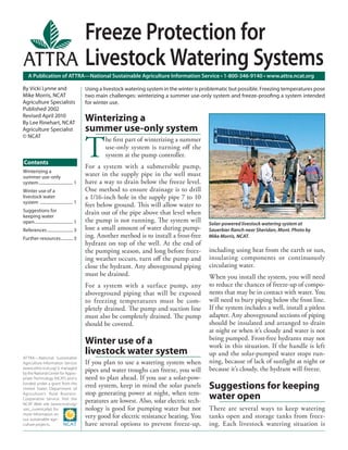 A Publication of ATTRA—National Sustainable Agriculture Information Service • 1-800-346-9140 • www.attra.ncat.org
ATTRA—National Sustainable
Agriculture Information Service
(www.attra.ncat.org) is managed
by the National Center for Appro-
priate Technology (NCAT) and is
funded under a grant from the
United States Department of
Agriculture’s Rural Business-
Cooperative Service. Visit the
NCAT Web site (www.ncat.org/
sarc_current.php) for
more information on
our sustainable agri-
culture projects.
Contents
By Vicki Lynne and
Mike Morris, NCAT
Agriculture Specialists
Published 2002
Revised April 2010
By Lee Rinehart, NCAT
Agriculture Specialist
© NCAT
Freeze Protection for
Livestock Watering Systems
Winterizing a
summer use-only system
T
he ﬁrst part of winterizing a summer
use-only system is turning oﬀ the
system at the pump controller.
For a system with a submersible pump,
water in the supply pipe in the well must
have a way to drain below the freeze level.
One method to ensure drainage is to drill
a 1/16-inch hole in the supply pipe 7 to 10
feet below ground. This will allow water to
drain out of the pipe above that level when
the pump is not running. The system will
lose a small amount of water during pump-
ing. Another method is to install a frost-free
hydrant on top of the well. At the end of
the pumping season, and long before freez-
ing weather occurs, turn oﬀ the pump and
close the hydrant. Any aboveground piping
must be drained.
For a system with a surface pump, any
aboveground piping that will be exposed
to freezing temperatures must be com-
pletely drained. The pump and suction line
must also be completely drained. The pump
should be covered.
Winter use of a
livestock water system
If you plan to use a watering system when
pipes and water troughs can freeze, you will
need to plan ahead. If you use a solar-pow-
ered system, keep in mind the solar panels
stop generating power at night, when tem-
peratures are lowest. Also, solar electric tech-
nology is good for pumping water but not
very good for electric resistance heating. You
have several options to prevent freeze-up,
including using heat from the earth or sun,
insulating components or continuously
circulating water.
When you install the system, you will need
to reduce the chances of freeze-up of compo-
nents that may be in contact with water. You
will need to bury piping below the frost line.
If the system includes a well, install a pitless
adapter. Any aboveground sections of piping
should be insulated and arranged to drain
at night or when it’s cloudy and water is not
being pumped. Frost-free hydrants may not
work in this situation. If the handle is left
up and the solar-pumped water stops run-
ning, because of lack of sunlight at night or
because it’s cloudy, the hydrant will freeze.
Suggestions for keeping
water open
There are several ways to keep watering
tanks open and storage tanks from freez-
ing. Each livestock watering situation is
Using a livestock watering system in the winter is problematic but possible. Freezing temperatures pose
two main challenges: winterizing a summer use-only system and freeze-prooﬁng a system intended
for winter use.
Winterizing a
summer use-only
system................................ 1
Winter use of a
livestock water
system ............................... 1
Suggestions for
keeping water
open.................................... 1
References ........................ 3
Further resources........... 3
Solar-powered livestock watering system at
Sauerbier Ranch near Sheridan, Mont. Photo by
Mike Morris, NCAT.
 